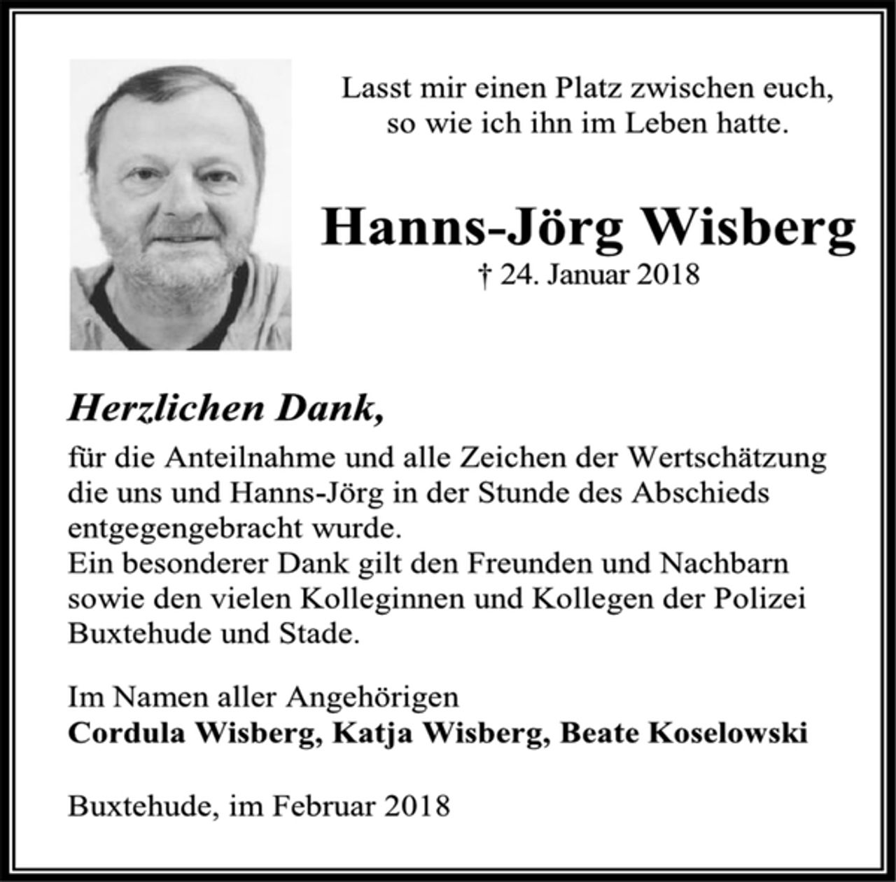 <p>Lasst mir einen Platz zwischen euch,<br />so wie ich ihn im Leben hatte.<br />Hanns-Jörg Wisberg<br />† 24. Januar 2018<br />Herzlichen Dank,<br />für die Anteilnahme und alle Zeichen der Wertschätzung<br />die uns und Hanns-Jörg in der Stunde des Abschieds<br />entgegengebracht wurde.<br />Ein besonderer Dank gilt den Freunden und Nachbarn<br />sowie den vielen Kolleginnen und Kollegen der Polizei<br />Buxtehude und Stade.<br />Im Namen aller Angehörigen<br />Cordula Wisberg, Katja Wisberg, Beate Koselowski<br />Buxtehude, im Februar 2018</p>