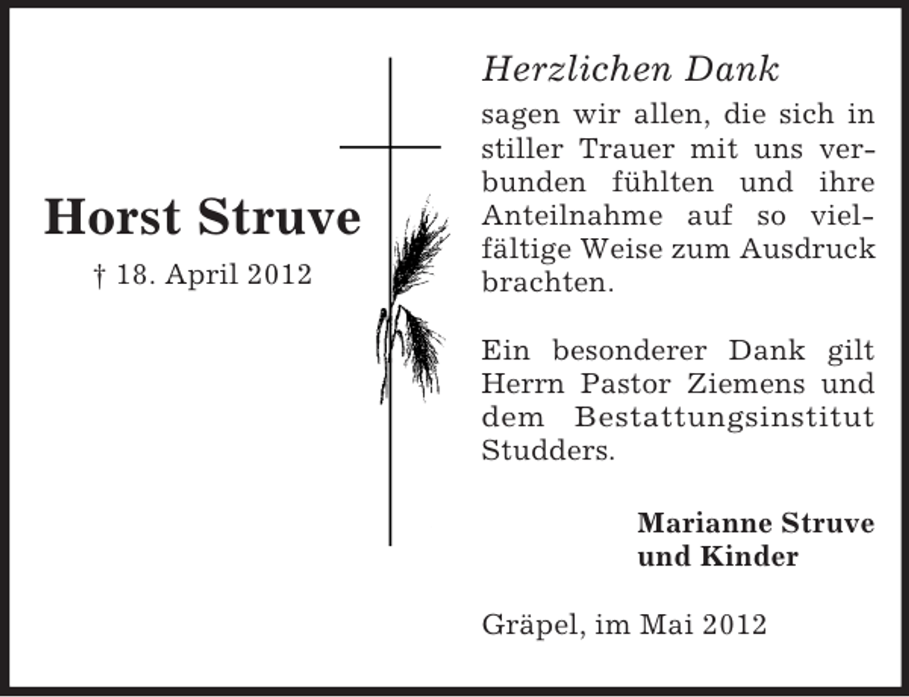 <p>Herzlichen Dank</p><p>Horst Struve<br />† 18. April 2012</p><p>sagen wir allen, die sich in<br />stiller Trauer mit uns verbunden fühlten und ihre<br />Anteilnahme auf so vielfältige Weise zum Ausdruck<br />brachten.<br />Ein besonderer Dank gilt<br />Herrn Pastor Ziemens und<br />dem Bestattungsinstitut<br />Studders.<br />Marianne Struve<br />und Kinder<br />Gräpel, im Mai 2012</p>