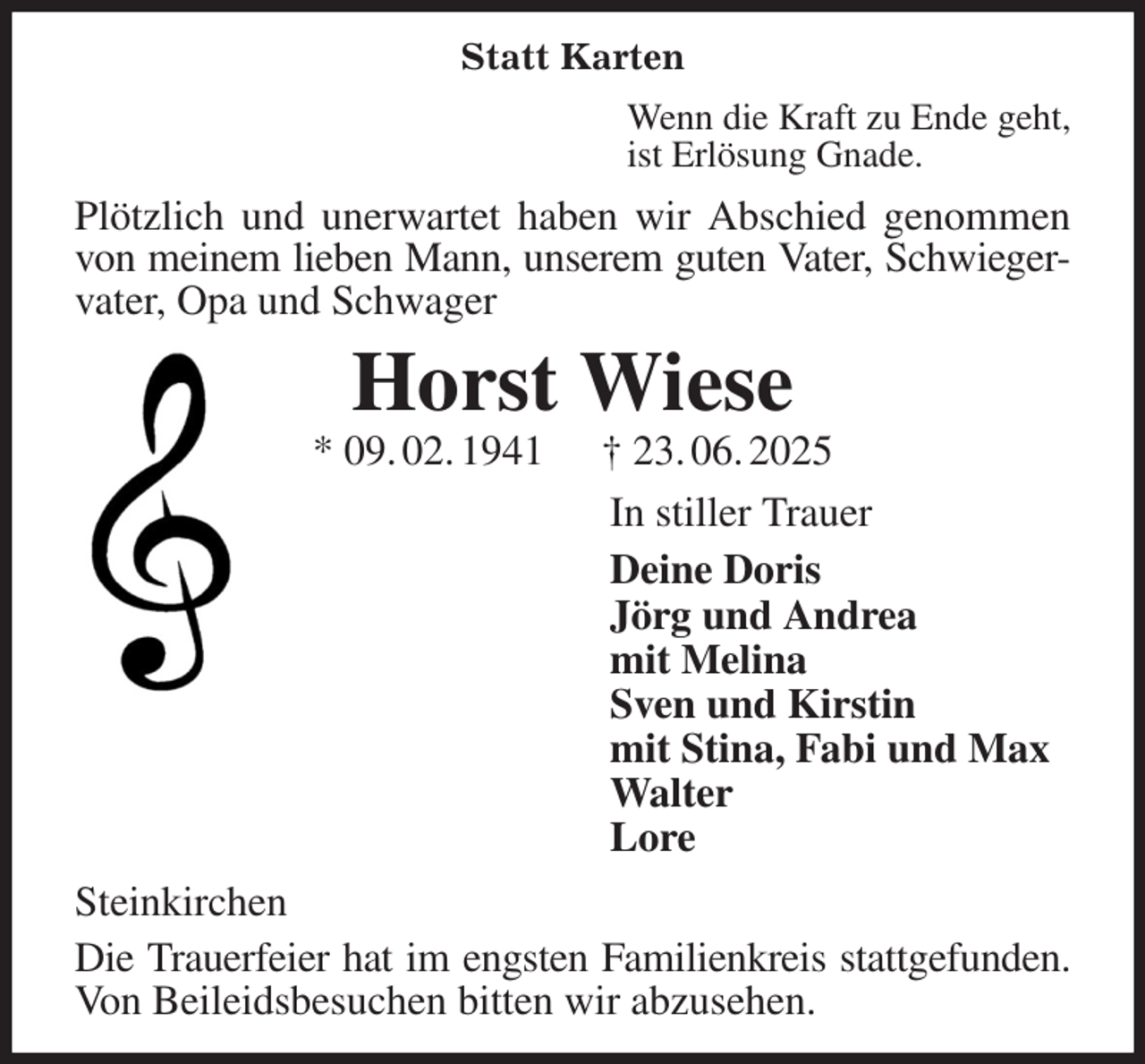 <p>Statt Karten<br />Wenn die Kraft zu Ende geht,<br />ist Erlösung Gnade.<br />Plötzlich und unerwartet haben wir Abschied genommen von meinem lieben Mann, unserem guten Vater, Schwieger-<br />vater, Opa und Schwager<br />Horst Wiese<br />* 09. 02. 1941 † 23. 06. 2025<br />In stiller Trauer<br />Deine Doris<br />Jörg und Andrea<br />mit Melina<br />Sven und Kirstin<br />mit Stina, Fabi und Max<br />Walter<br />Lore<br />Steinkirchen<br />Die Trauerfeier hat im engsten Familienkreis stattgefunden.<br />Von Beileidsbesuchen bitten wir abzusehen.</p>