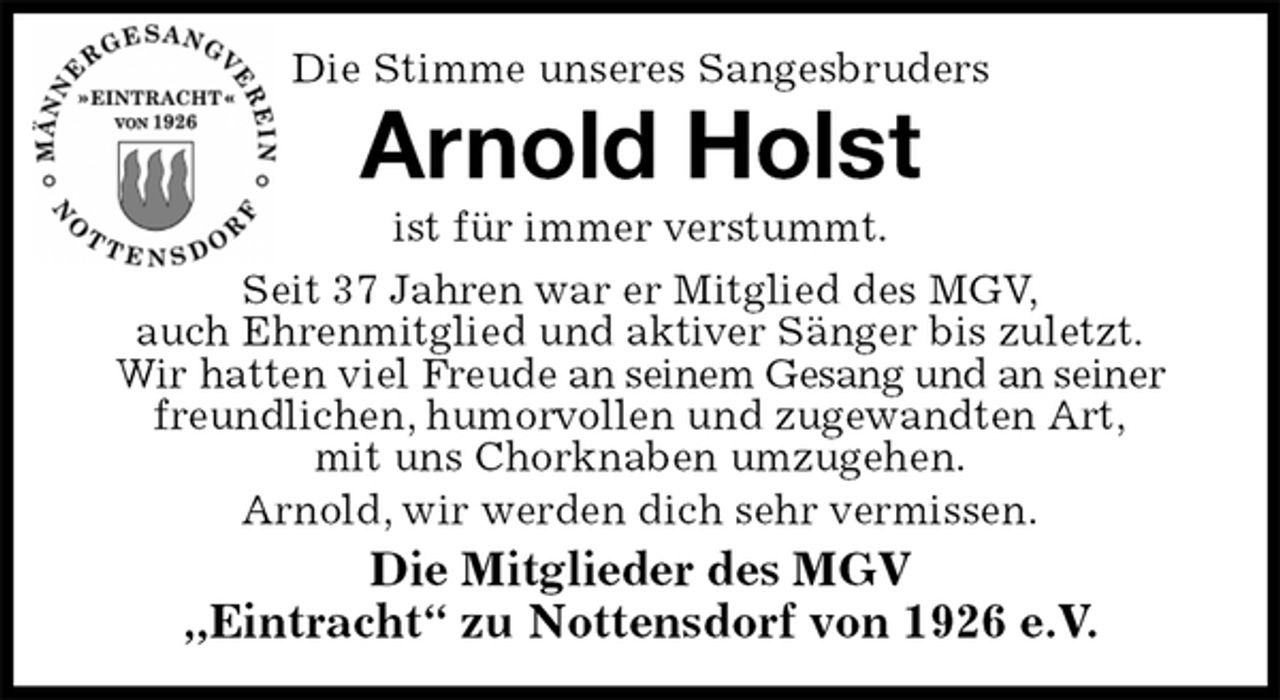 <p>Die Stimme unseres Sangesbruders<br />Arnold Holst<br />ist für immer verstummt.<br />Seit 37 Jahren war er Mitglied des MGV,<br />auch Ehrenmitglied und aktiver Sänger bis zuletzt.<br />Wir hatten viel Freude an seinem Gesang und an seiner freundlichen, humorvollen und zugewandten Art,<br />mit uns Chorknaben umzugehen.<br />Arnold, wir werden dich sehr vermissen.<br />Die Mitglieder des MGV<br />„Eintracht“ zu Nottensdorf von 1926 e.V.</p>