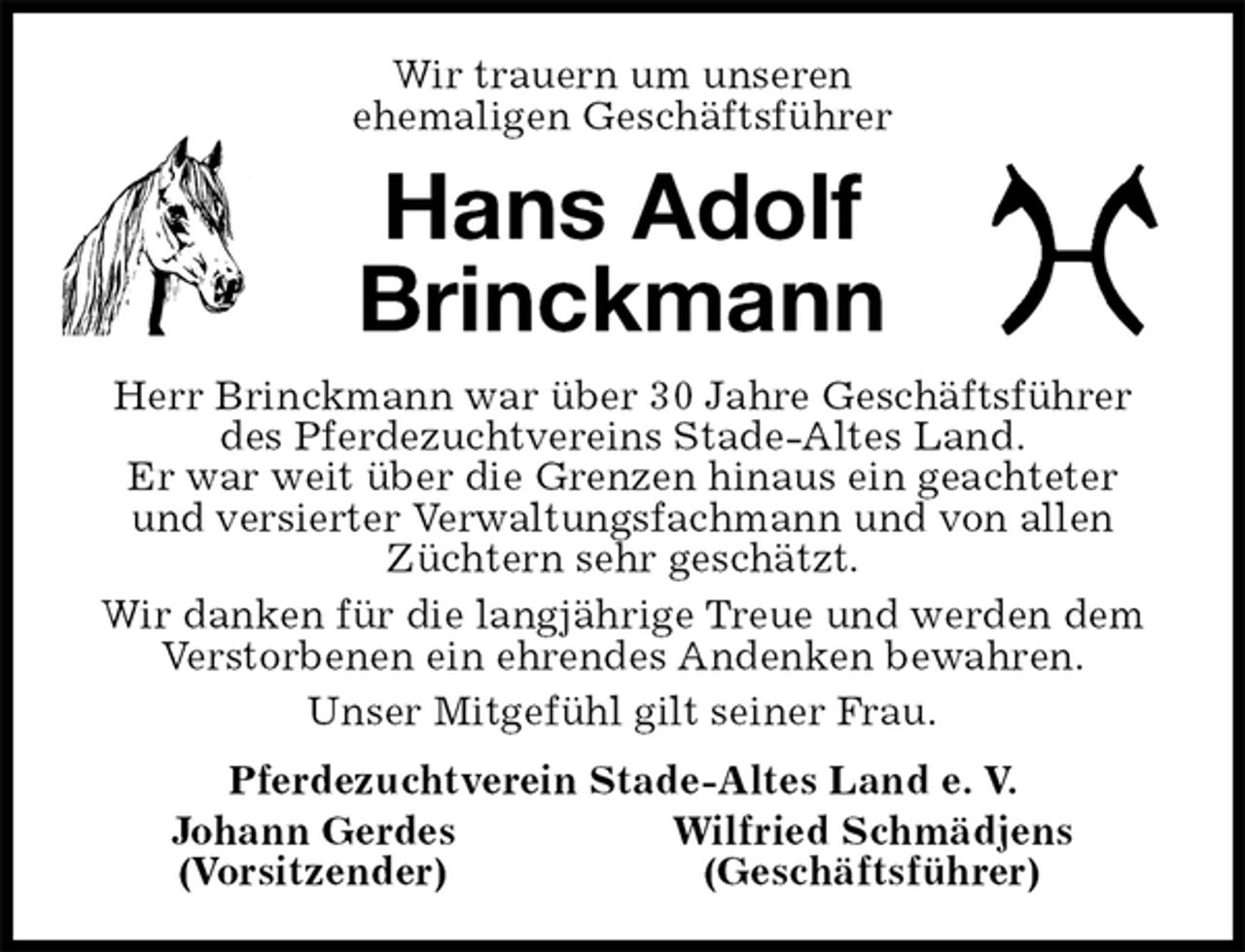 <p>Wir trauern um unseren<br />ehemaligen Geschäftsführer<br />Hans Adolf Brinckmann<br />Herr Brinckmann war über 30 Jahre Geschäftsführer des Pferdezuchtvereins Stade-Altes Land.<br />Er war weit über die Grenzen hinaus ein geachteter<br />und versierter Verwaltungsfachmann und von allen Züchtern sehr geschätzt.<br />Wir danken für die langjährige Treue und werden dem<br />Verstorbenen ein ehrendes Andenken bewahren.<br />Unser Mitgefühl gilt seiner Frau.<br />Pferdezuchtverein Stade-Altes Land e. V.<br />Johann Gerdes Wilfried Schmädjens<br />(Vorsitzender) (Geschäftsführer)</p>