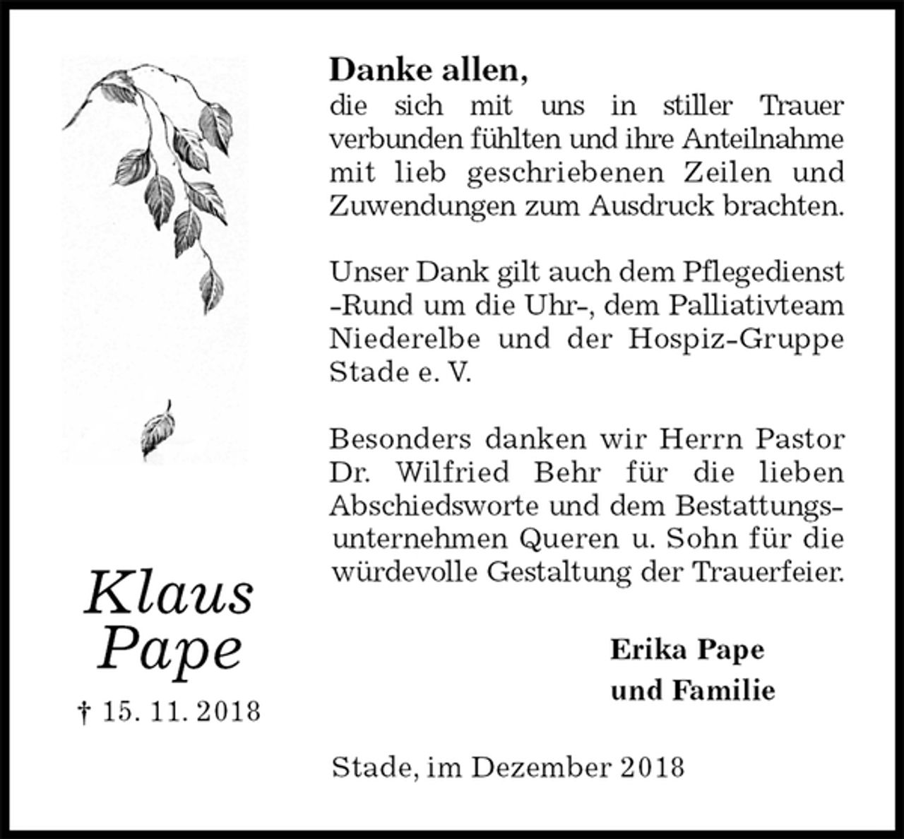 <p>Danke allen,<br />die sich mit uns in stiller Trauer<br />verbunden fühlten und ihre Anteilnahme mit lieb geschriebenen Zeilen und Zuwendungen zum Ausdruck brachten.</p><p>Unser Dank gilt auch dem Pflegedienst -Rund um die Uhr-, dem Palliativteam Niederelbe und der Hospiz-Gruppe Stade e. V.</p><p>Besonders danken wir Herrn Pastor Dr. Wilfried Behr für die lieben<br />Abschiedsworte und dem Bestattungsunternehmen Queren u. Sohn für die würdevolle Gestaltung der Trauerfeier.<br />Erika Pape<br />und Familie<br />Stade, im Dezember 2018</p><p>Klaus<br />Pape<br />† 15. 11. 2018</p>