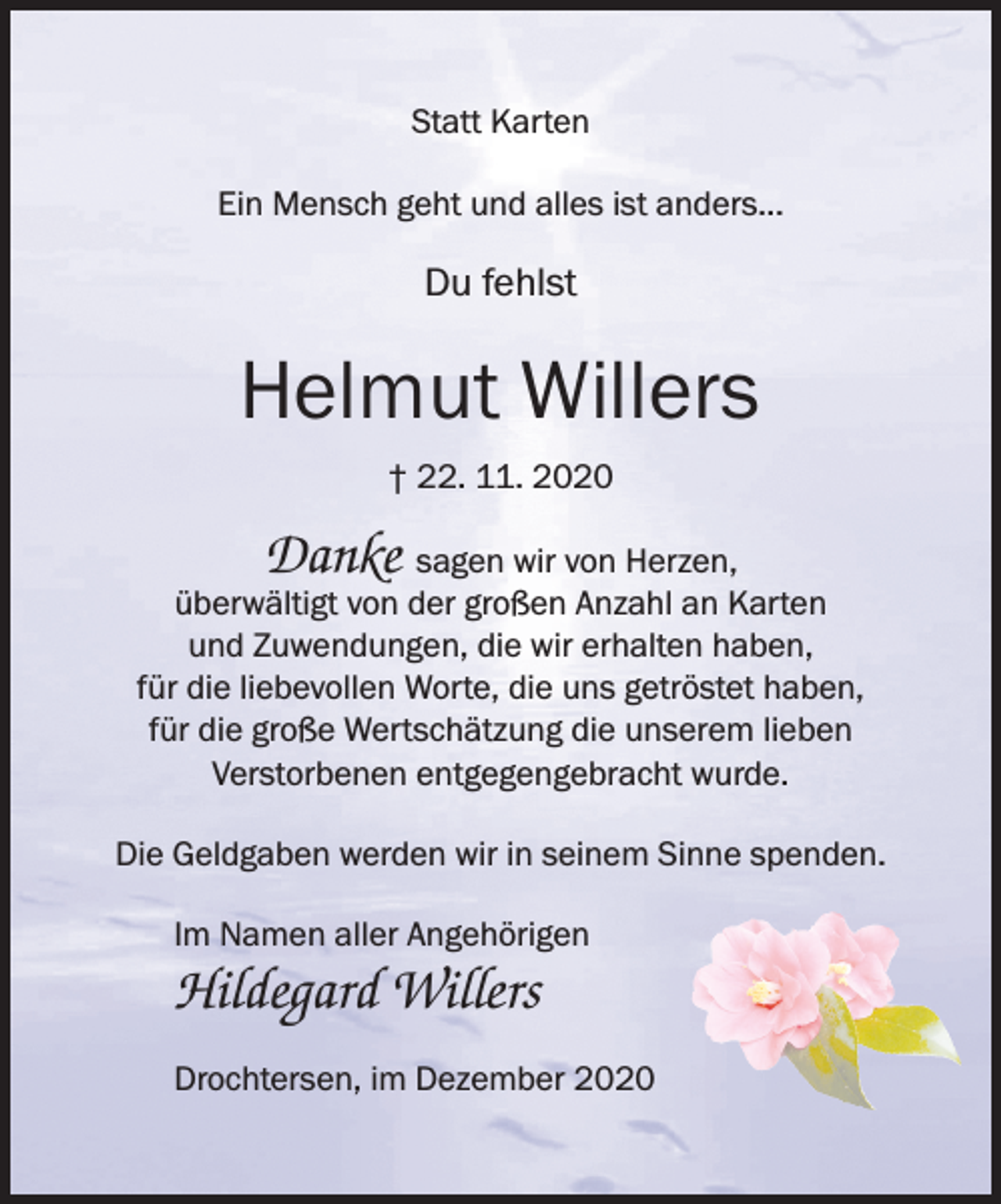 <p>Statt Karten<br />Ein Mensch geht und alles ist anders...</p>
<p>Du fehlst<br />Helmut Willers<br />† 22. 11. 2020<br />Danke sagen wir von Herzen,<br />überwältigt von der großen Anzahl an Karten<br />und Zuwendungen, die wir erhalten haben,<br />für die liebevollen Worte, die uns getröstet haben,<br />für die große Wertschätzung die unserem lieben<br />Verstorbenen entgegengebracht wurde.<br />Die Geldgaben werden wir in seinem Sinne spenden.<br />Im Namen aller Angehörigen<br />Hildegard Willers<br />Drochtersen, im Dezember 2020</p>