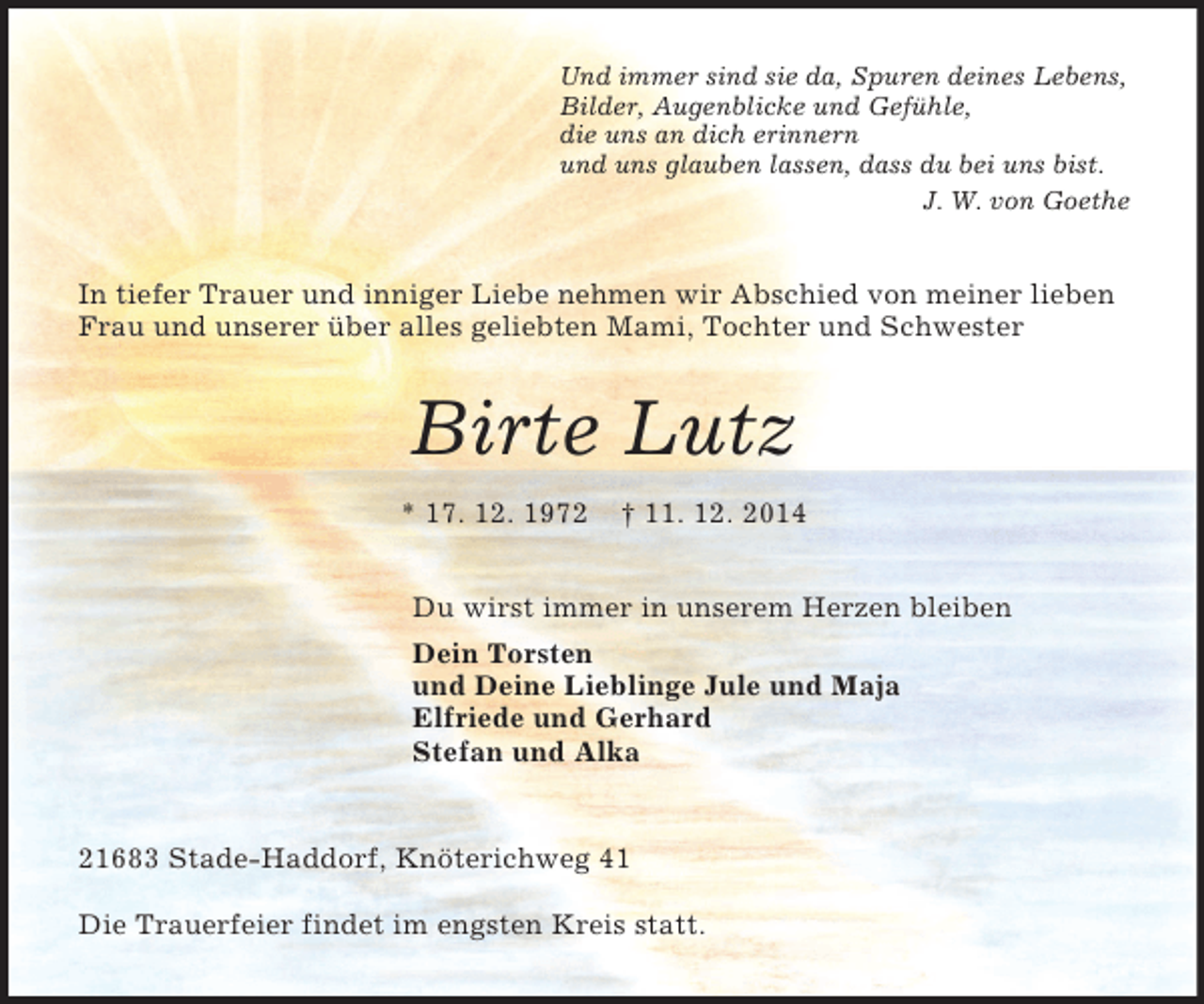 <p>Und immer sind sie da, Spuren deines Lebens,<br />Bilder, Augenblicke und Gefühle,<br />die uns an dich erinnern<br />und uns glauben lassen, dass du bei uns bist.<br />J. W. von Goethe<br />In tiefer Trauer und inniger Liebe nehmen wir Abschied von meiner lieben Frau und unserer über alles geliebten Mami, Tochter und Schwester<br />Birte Lutz<br />* 17. 12. 1972 † 11. 12. 2014<br />Du wirst immer in unserem Herzen bleiben<br />Dein Torsten<br />und Deine Lieblinge Jule und Maja<br />Elfriede und Gerhard<br />Stefan und Alka<br />21683 Stade-Haddorf, Knöterichweg 41</p><p>Die Trauerfeier findet im engsten Kreis statt.</p>