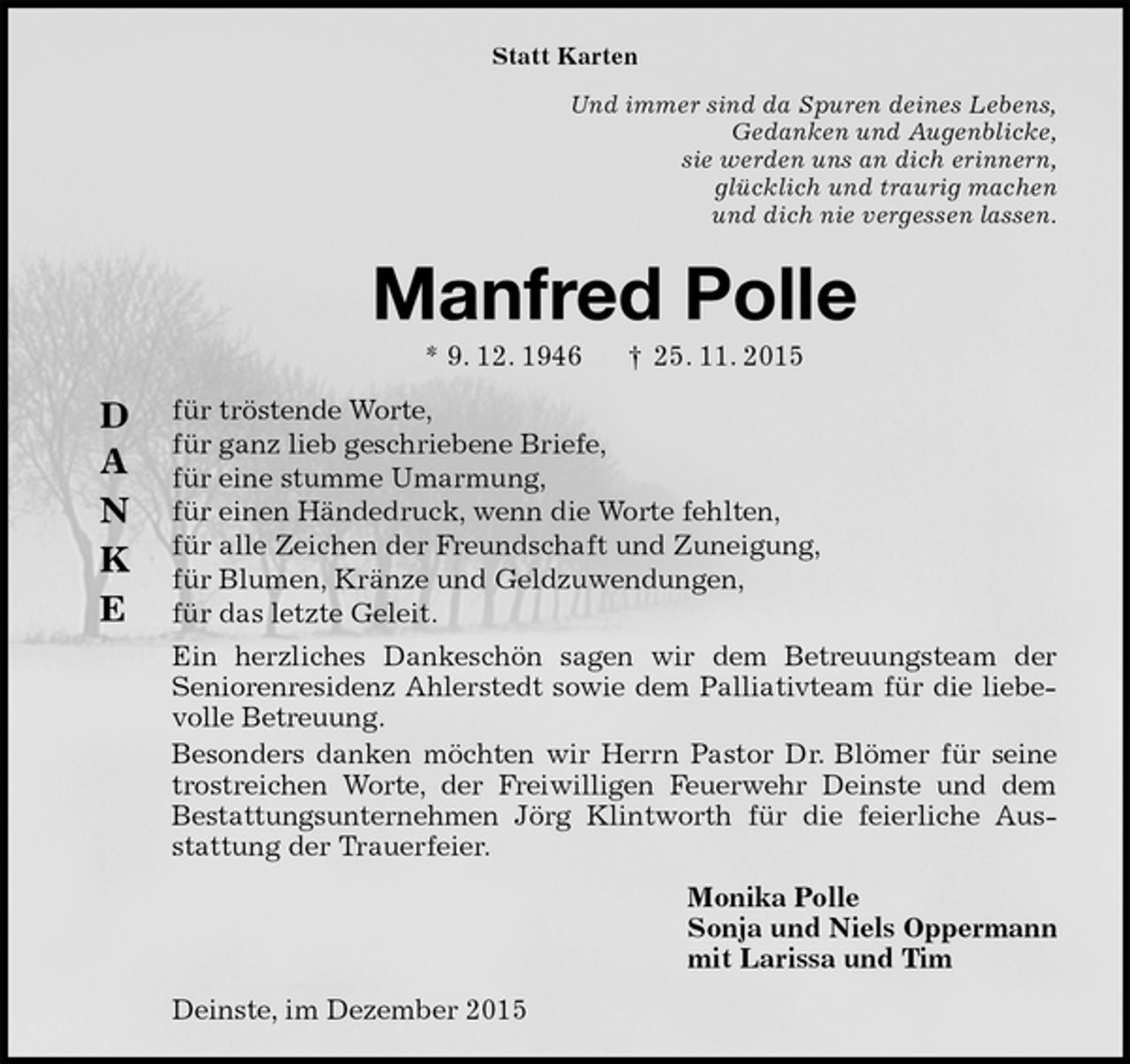 <p>Statt Karten<br />Und immer sind da Spuren deines Lebens,<br />Gedanken und Augenblicke,<br />sie werden uns an dich erinnern,<br />glücklich und traurig machen<br />und dich nie vergessen lassen.<br />Manfred Polle<br />* 9. 12. 1946 † 25. 11. 2015<br />für tröstende Worte,<br />für ganz lieb geschriebene Briefe,<br />für eine stumme Umarmung,<br />für einen Händedruck, wenn die Worte fehlten,<br />für alle Zeichen der Freundschaft und Zuneigung,<br />für Blumen, Kränze und Geldzuwendungen,<br />für das letzte Geleit.<br />Ein herzliches Dankeschön sagen wir dem Betreuungsteam der<br />Seniorenresidenz Ahlerstedt sowie dem Palliativteam für die liebevolle Betreuung.<br />Besonders danken möchten wir Herrn Pastor Dr. Blömer für seine trostreichen Worte, der Freiwilligen Feuerwehr Deinste und dem Bestattungsunternehmen Jörg Klintworth für die feierliche Ausstattung der Trauerfeier.<br />Monika Polle<br />Sonja und Niels Oppermann<br />mit Larissa und Tim<br />Deinste, im Dezember 2015</p>
<p>D</p>
<p>A</p>
<p>N</p>
<p>K</p>
<p>E</p>