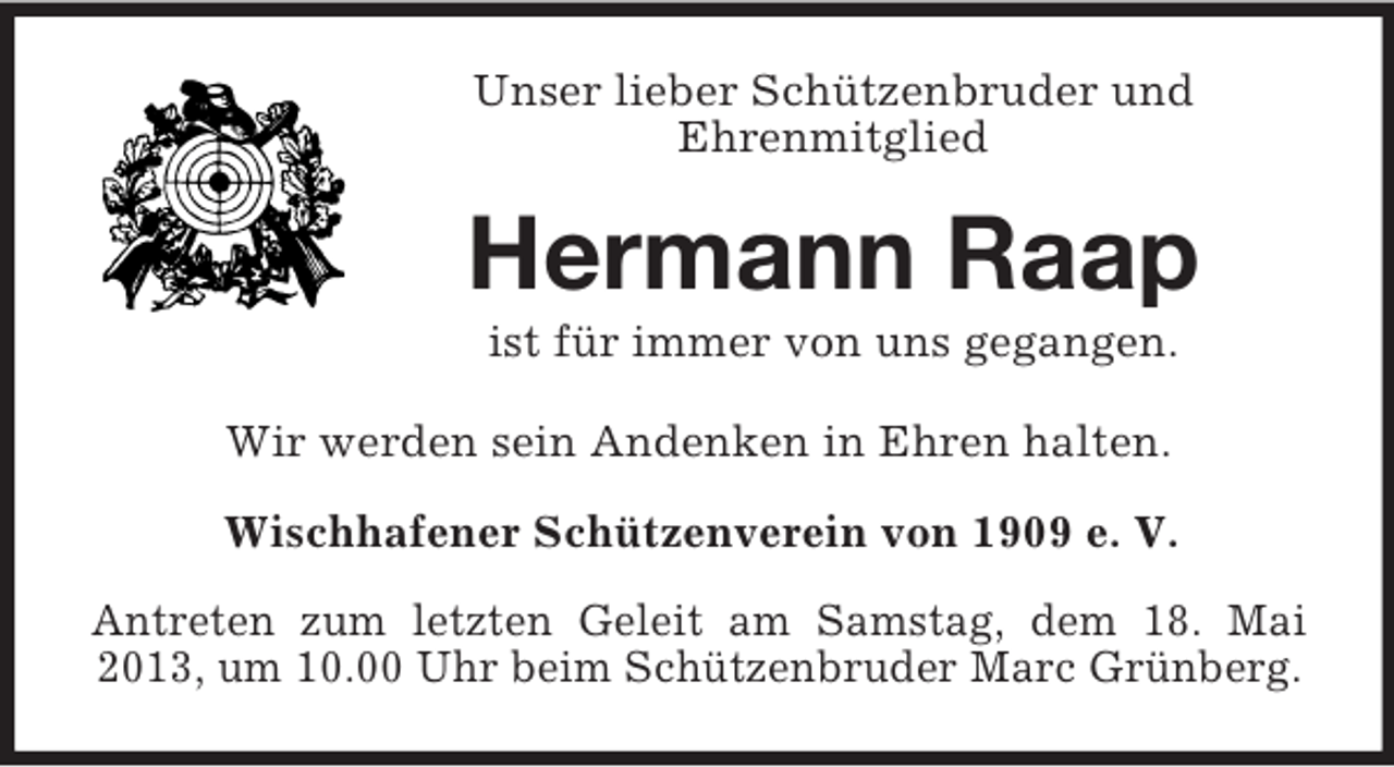 <p>Unser lieber Schützenbruder und<br />Ehrenmitglied</p><p>Hermann Raap<br />ist für immer von uns gegangen.<br />Wir werden sein Andenken in Ehren halten.<br />Wischhafener Schützenverein von 1909 e. V.<br />Antreten zum letzten Geleit am Samstag, dem 18. Mai<br />2013, um 10.00 Uhr beim Schützenbruder Marc Grünberg.</p>
