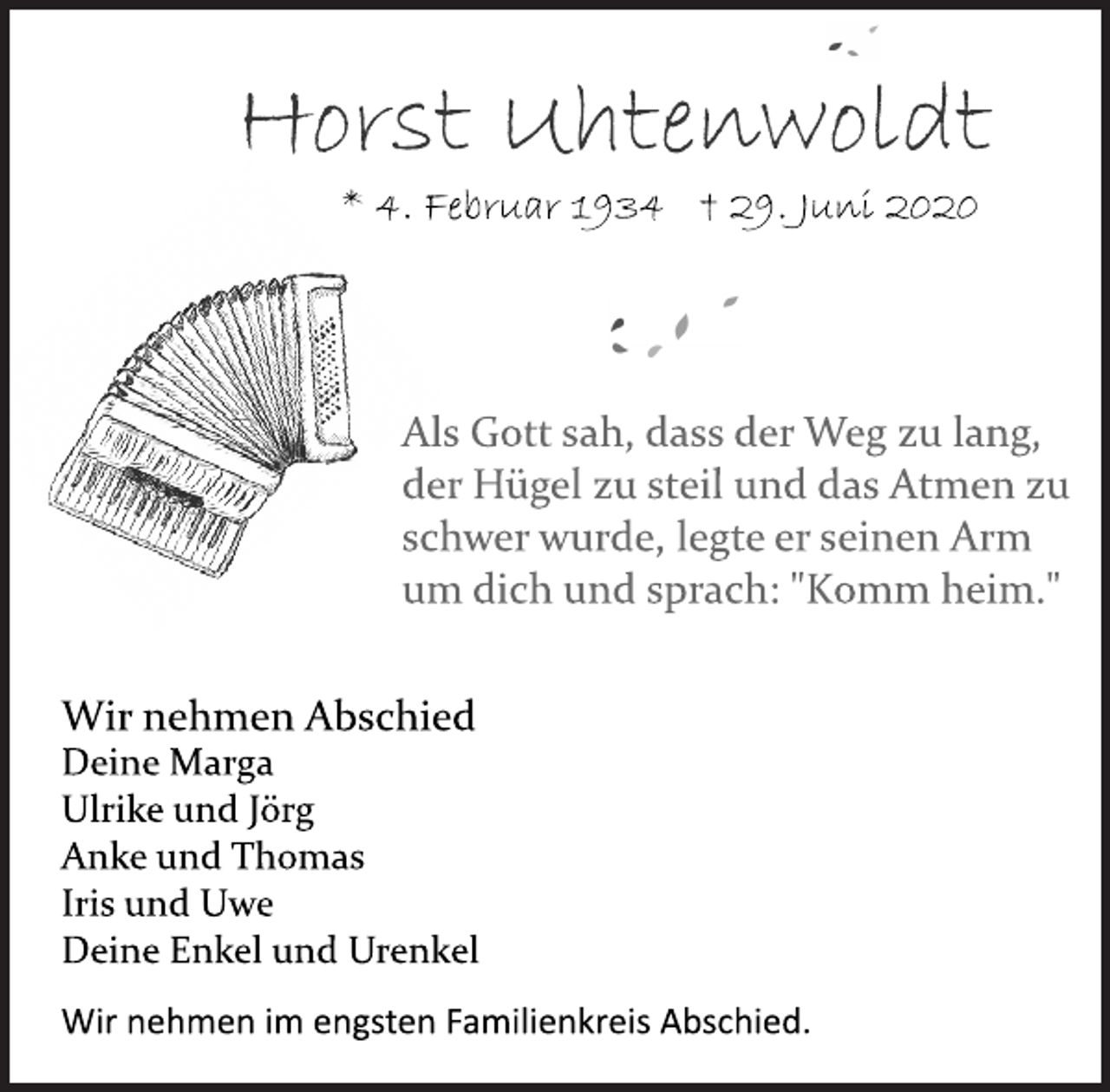 <p>Horst Uhtenwoldt<br />Als Gott sah, dass der Weg zu lang, der Hügel zu steil und das Atmen zu schwer wurde, legte er seinen Arm um dich und sprach: "Komm heim."<br />Wir nehmen Abschied<br />Deine Marga Ulrike und Jörg Anke und Thomas Iris und Uwe Deine Enkel und Urenkel<br />Wir nehmen im engsten Familienkreis Abschied.</p>