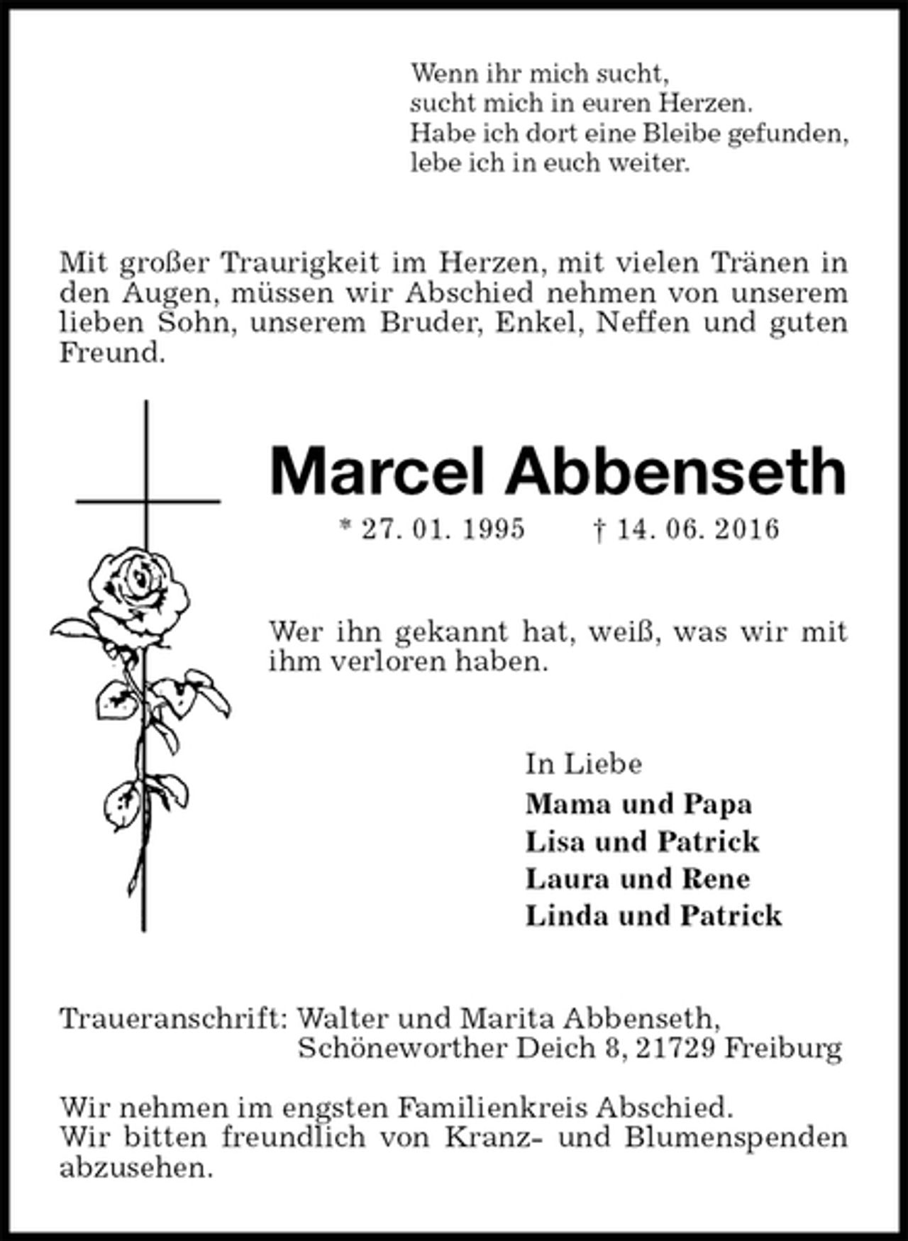 <p>Wenn ihr mich sucht,<br />sucht mich in euren Herzen.<br />Habe ich dort eine Bleibe gefunden,<br />lebe ich in euch weiter.<br />Mit großer Traurigkeit im Herzen, mit vielen Tränen in den Augen, müssen wir Abschied nehmen von unserem lieben Sohn, unserem Bruder, Enkel, Neffen und guten Freund.<br />Marcel Abbenseth<br />* 27. 01. 1995 † 14. 06. 2016<br />Wer ihn gekannt hat, weiß, was wir mit ihm verloren haben.<br />In Liebe<br />Mama und Papa<br />Lisa und Patrick<br />Laura und Rene<br />Linda und Patrick<br />Traueranschrift: Walter und Marita Abbenseth,<br />Schöneworther Deich 8, 21729 Freiburg</p>
<p>Wir nehmen im engsten Familienkreis Abschied.<br />Wir bitten freundlich von Kranz- und Blumenspenden abzusehen.</p>