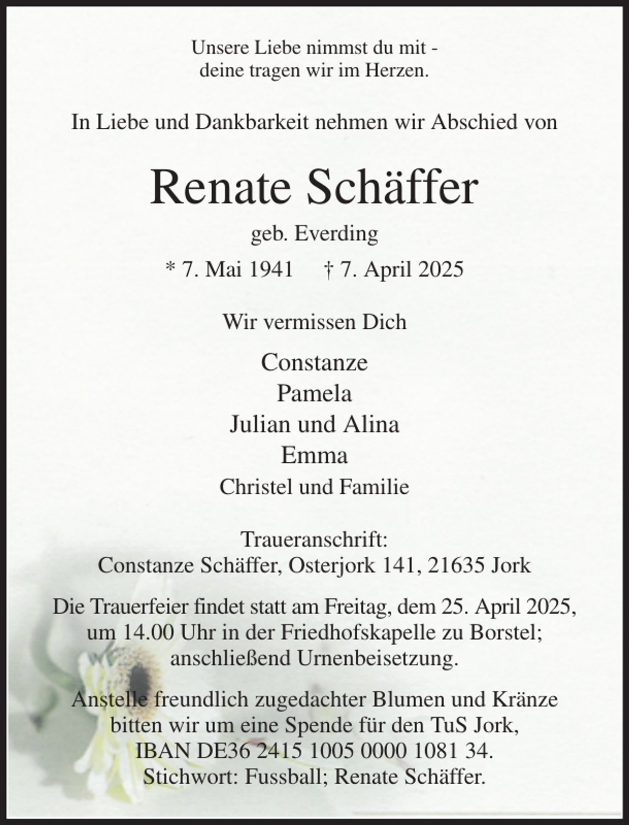 <p>Unsere Liebe nimmst du mit -<br />deine tragen wir im Herzen.<br />In Liebe und Dankbarkeit nehmen wir Abschied von<br />Renate Schäffer<br />geb. Everding<br />* 7. Mai 1941 † 7. April 2025<br />Wir vermissen Dich<br />Constanze<br />Pamela<br />Julian und Alina<br />Emma<br />Christel und Familie<br />Traueranschrift:<br />Constanze Schäffer, Osterjork 141, 21635 Jork<br />Die Trauerfeier findet statt am Freitag, dem 25. April 2025, um 14.00 Uhr in der Friedhofskapelle zu Borstel;<br />anschließend Urnenbeisetzung.<br />Anstelle freundlich zugedachter Blumen und Kränze<br />bitten wir um eine Spende für den TuS Jork,<br />IBAN DE36 2415 1005 0000 1081 34.<br />Stichwort: Fussball; Renate Schäffer.</p>