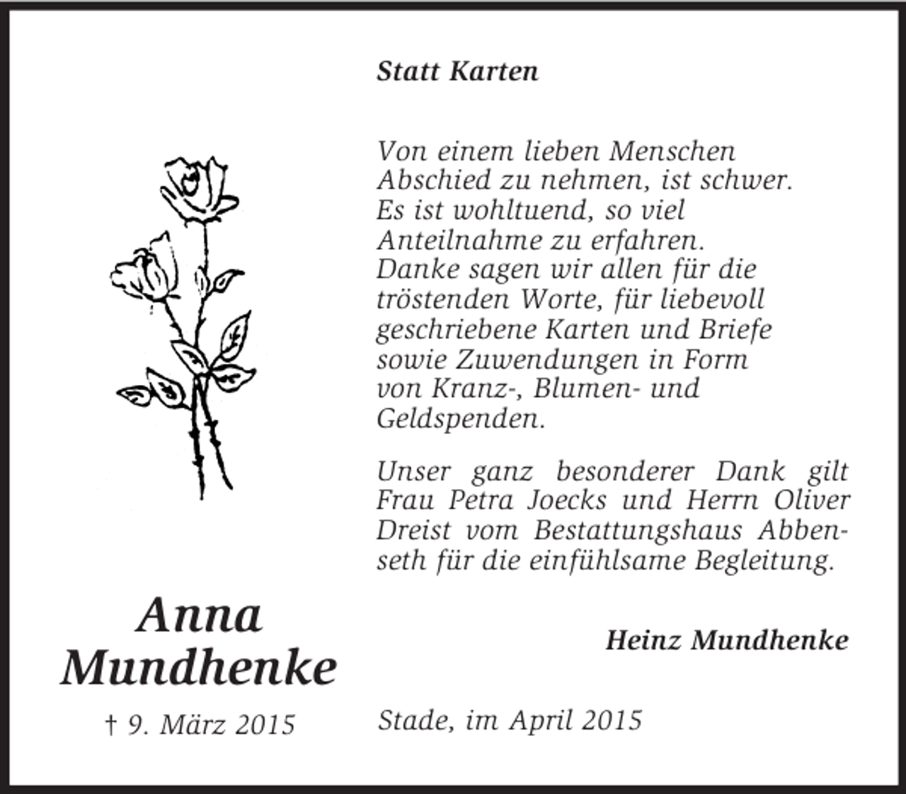 <p>Anna<br />Mundhenke<br />† 9. März 2015<br />Statt Karten<br />Von einem lieben Menschen<br />Abschied zu nehmen, ist schwer.<br />Es ist wohltuend, so viel<br />Anteilnahme zu erfahren.<br />Danke sagen wir allen für die<br />tröstenden Worte, für liebevoll<br />geschriebene Karten und Briefe<br />sowie Zuwendungen in Form<br />von Kranz-, Blumen- und<br />Geldspenden.<br />Unser ganz besonderer Dank gilt Frau Petra Joecks und Herrn Oliver Dreist vom Bestattungshaus Abbenseth für die einfühlsame Begleitung.<br />Heinz Mundhenke<br />Stade, im April 2015</p>