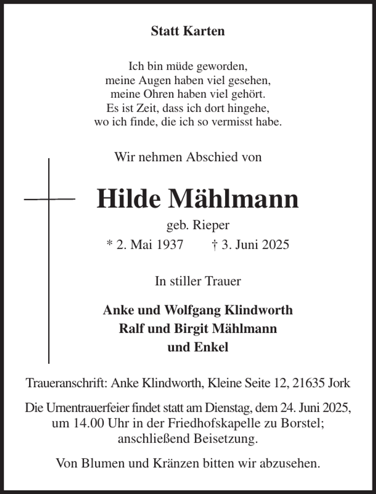 <p>Statt Karten<br />Ich bin müde geworden,<br />meine Augen haben viel gesehen,<br />meine Ohren haben viel gehört.<br />Es ist Zeit, dass ich dort hingehe,<br />wo ich finde, die ich so vermisst habe.<br />Wir nehmen Abschied von<br />Hilde Mählmann<br />geb. Rieper<br />* 2. Mai 1937 † 3. Juni 2025<br />In stiller Trauer<br />Anke und Wolfgang Klindworth<br />Ralf und Birgit Mählmann<br />und Enkel<br />Traueranschrift: Anke Klindworth, Kleine Seite 12, 21635 Jork<br />Die Urnentrauerfeier findet statt am Dienstag, dem 24. Juni 2025, um 14.00 Uhr in der Friedhofskapelle zu Borstel;<br />anschließend Beisetzung.<br />Von Blumen und Kränzen bitten wir abzusehen.</p>