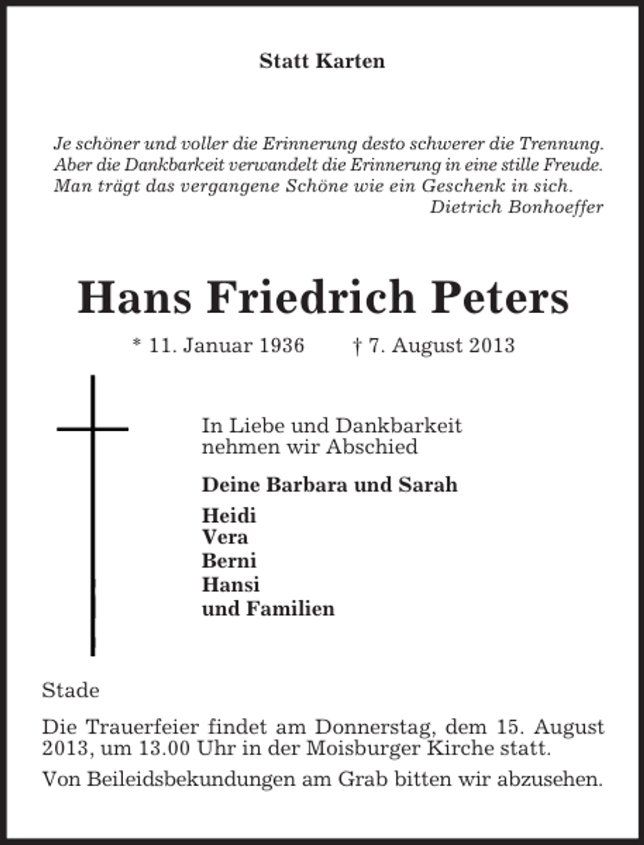 <p>Statt Karten</p><p>Je schöner und voller die Erinnerung desto schwerer die Trennung.<br />Aber die Dankbarkeit verwandelt die Erinnerung in eine stille Freude.<br />Man trägt das vergangene Schöne wie ein Geschenk in sich.<br />Dietrich Bonhoeffer</p><p>Hans Friedrich Peters<br />* 11. Januar 1936</p><p>† 7. August 2013</p><p>In Liebe und Dankbarkeit<br />nehmen wir Abschied<br />Deine Barbara und Sarah<br />Heidi<br />Vera<br />Berni<br />Hansi<br />und Familien</p><p>Stade<br />Die Trauerfeier findet am Donnerstag, dem 15. August<br />2013, um 13.00 Uhr in der Moisburger Kirche statt.<br />Von Beileidsbekundungen am Grab bitten wir abzusehen.</p>