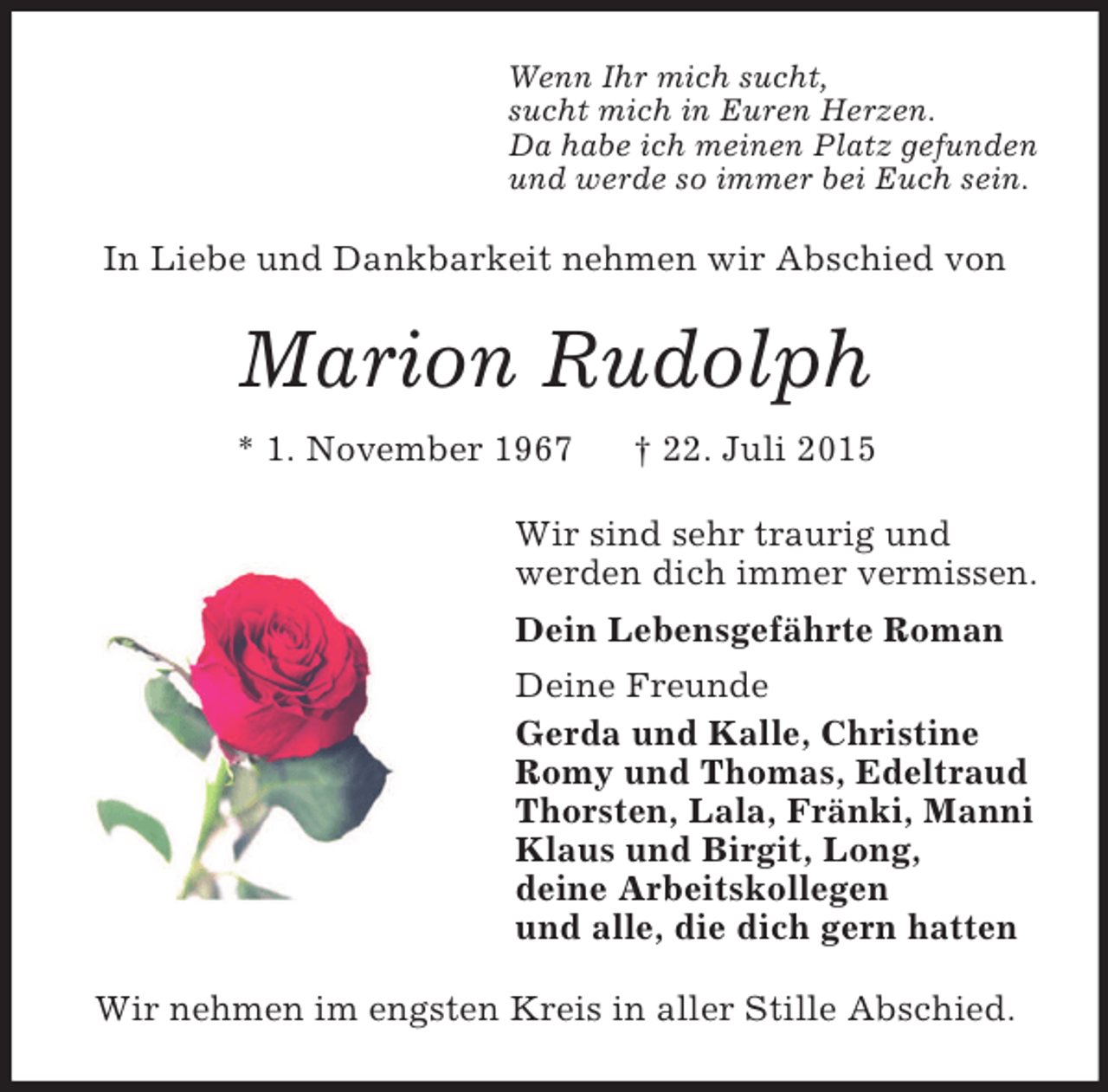 <p>Wenn Ihr mich sucht,<br />sucht mich in Euren Herzen.<br />Da habe ich meinen Platz gefunden<br />und werde so immer bei Euch sein.<br />In Liebe und Dankbarkeit nehmen wir Abschied von<br />Marion Rudolph<br />* 1. November 1967 † 22. Juli 2015<br />Wir sind sehr traurig und<br />werden dich immer vermissen.<br />Dein Lebensgefährte Roman<br />Deine Freunde<br />Gerda und Kalle, Christine<br />Romy und Thomas, Edeltraud<br />Thorsten, Lala, Fränki, Manni<br />Klaus und Birgit, Long,<br />deine Arbeitskollegen<br />und alle, die dich gern hatten<br />Wir nehmen im engsten Kreis in aller Stille Abschied.</p>