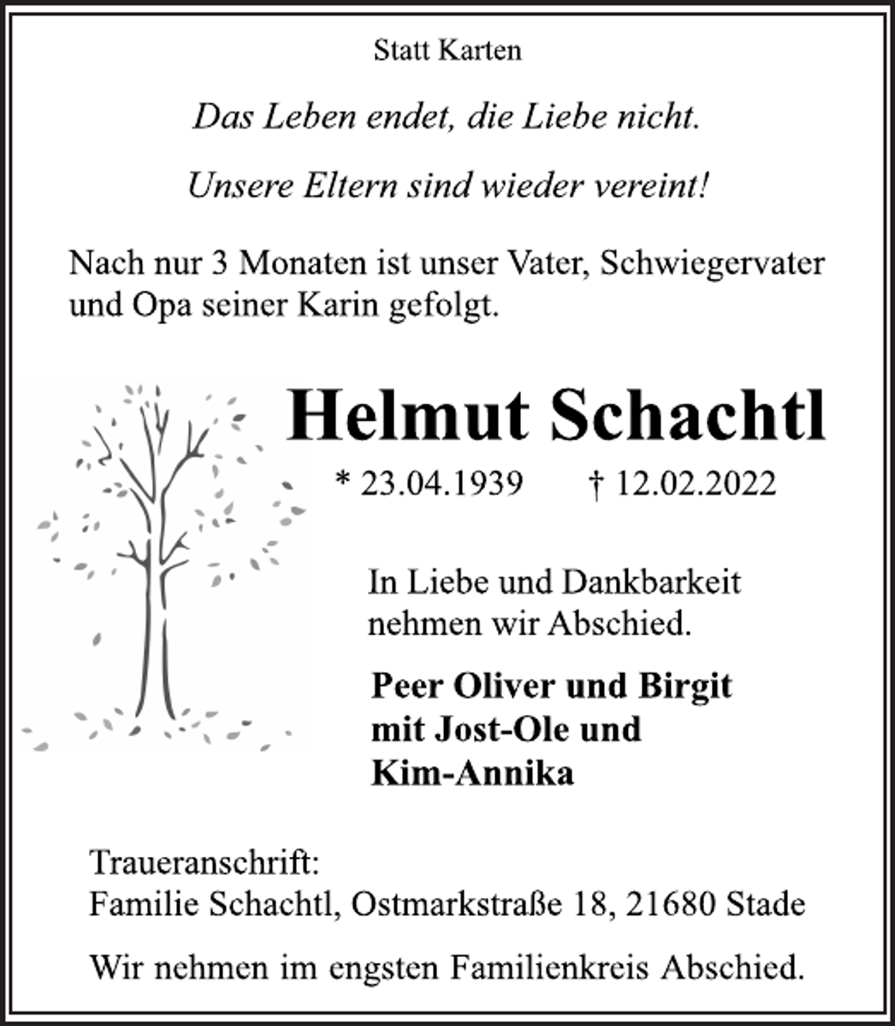 <p>Statt Karten<br />Das Leben endet, die Liebe nicht.<br />Unsere Eltern sind wieder vereint!<br />Nach nur 3 Monaten ist unser Vater, Schwiegervater<br />und Opa seiner Karin gefolgt.<br />Helmut Schachtl<br />* 23.04.1939 † 12.02.2022<br />In Liebe und Dankbarkeit<br />nehmen wir Abschied.<br />Peer Oliver und Birgit<br />mit Jost-Ole und<br />Kim-Annika<br />Traueranschrift:<br />Familie Schachtl, Ostmarkstraße 18, 21680 Stade<br />Wir nehmen im engsten Familienkreis Abschied.</p>