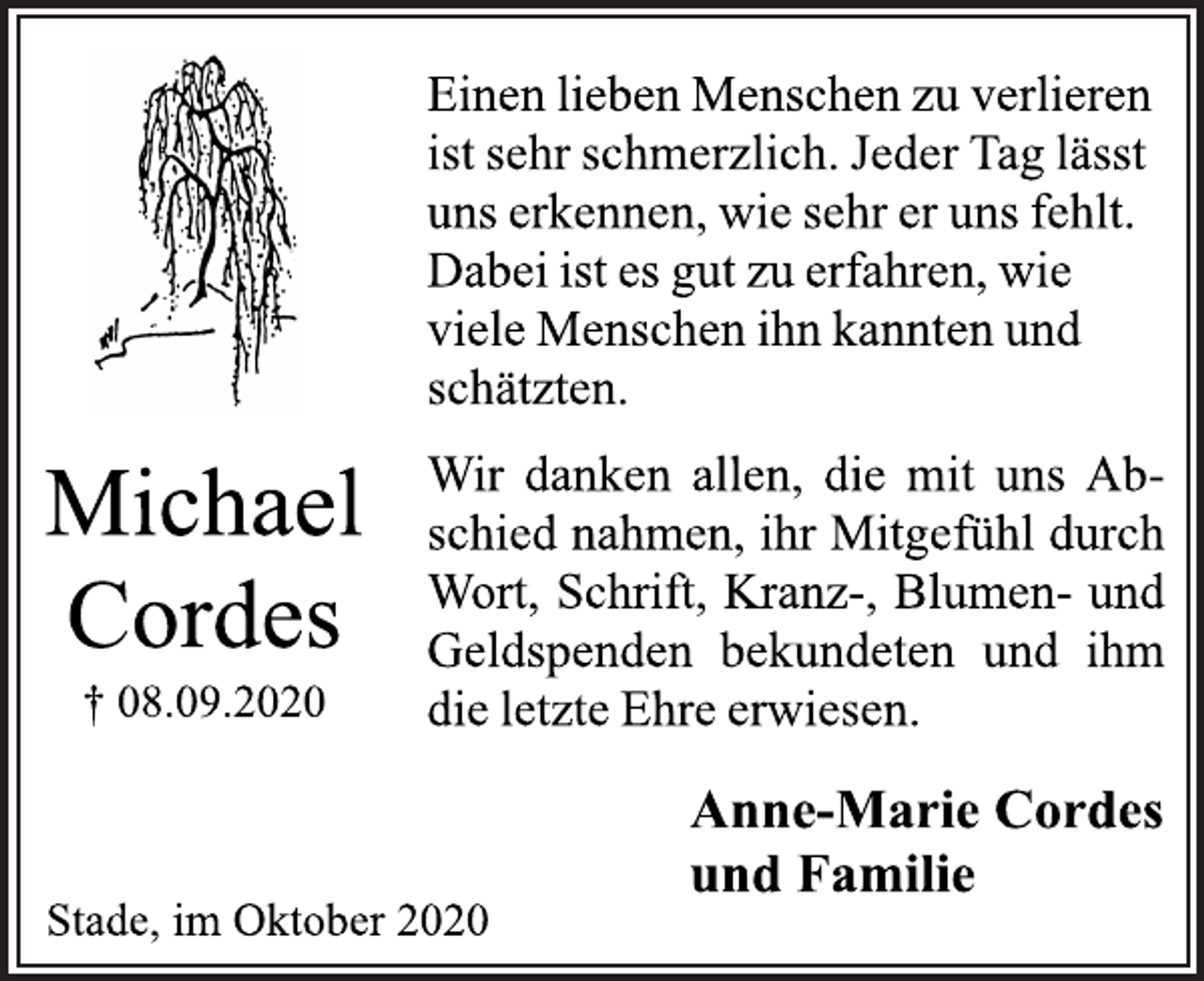 <p>Michael Cordes<br />+ 08.09.2020</p>
<p>Einen lieben Menschen zu verlieren<br />ist sehr schmerzlich. Jeder Tag lässt<br />uns erkennen, wie sehr er uns fehlt.<br />Dabei ist es gut zu erfahren, wie<br />viele Menschen ihn kannten und<br />schätzten.<br />Wir danken allen, die mit uns Abschied<br />nahmen, ihr Mitgefühl durch<br />Wort, Schrift, Kranz-, Blumen- und<br />Geldspenden bekundeten und ihm<br />die letzte Ehre erwiesen.<br />Anne-Marie Cordes<br />und Familie</p>
<p>Stade, im Oktober 2020</p>