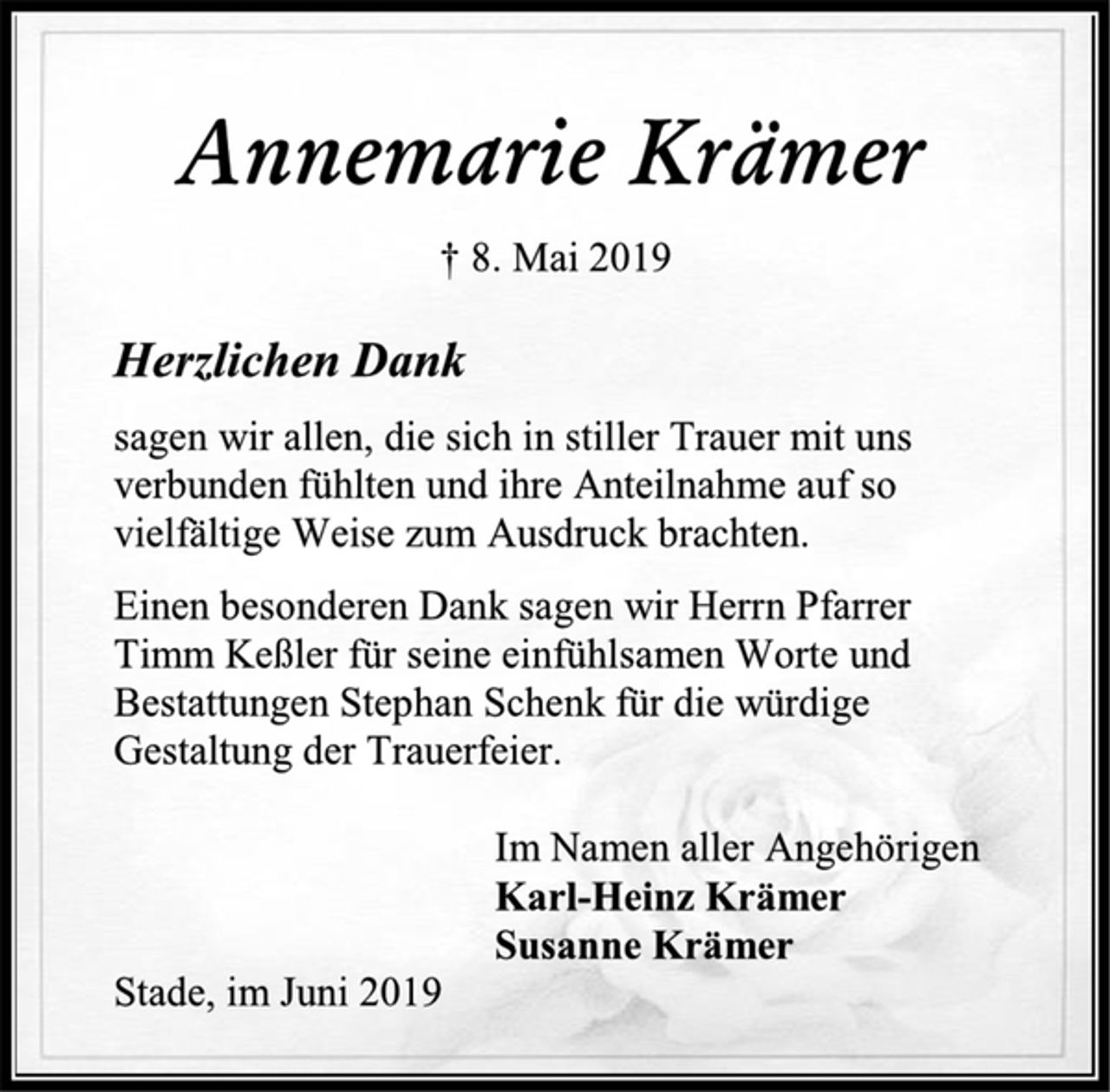 <p>Annemarie Krämer<br />† 8. Mai 2019<br />Herzlichen Dank<br />sagen wir allen, die sich in stiller Trauer mit uns verbunden fühlten und ihre Anteilnahme auf so vielfältige Weise zum Ausdruck brachten.<br />Einen besonderen Dank sagen wir Herrn Pfarrer Timm Keßler für seine einfühlsamen Worte und Bestattungen Stephan Schenk für die würdige Gestaltung der Trauerfeier.<br />Im Namen aller Angehörigen<br />Karl-Heinz Krämer<br />Susanne Krämer<br />Stade, im Juni 2019</p>