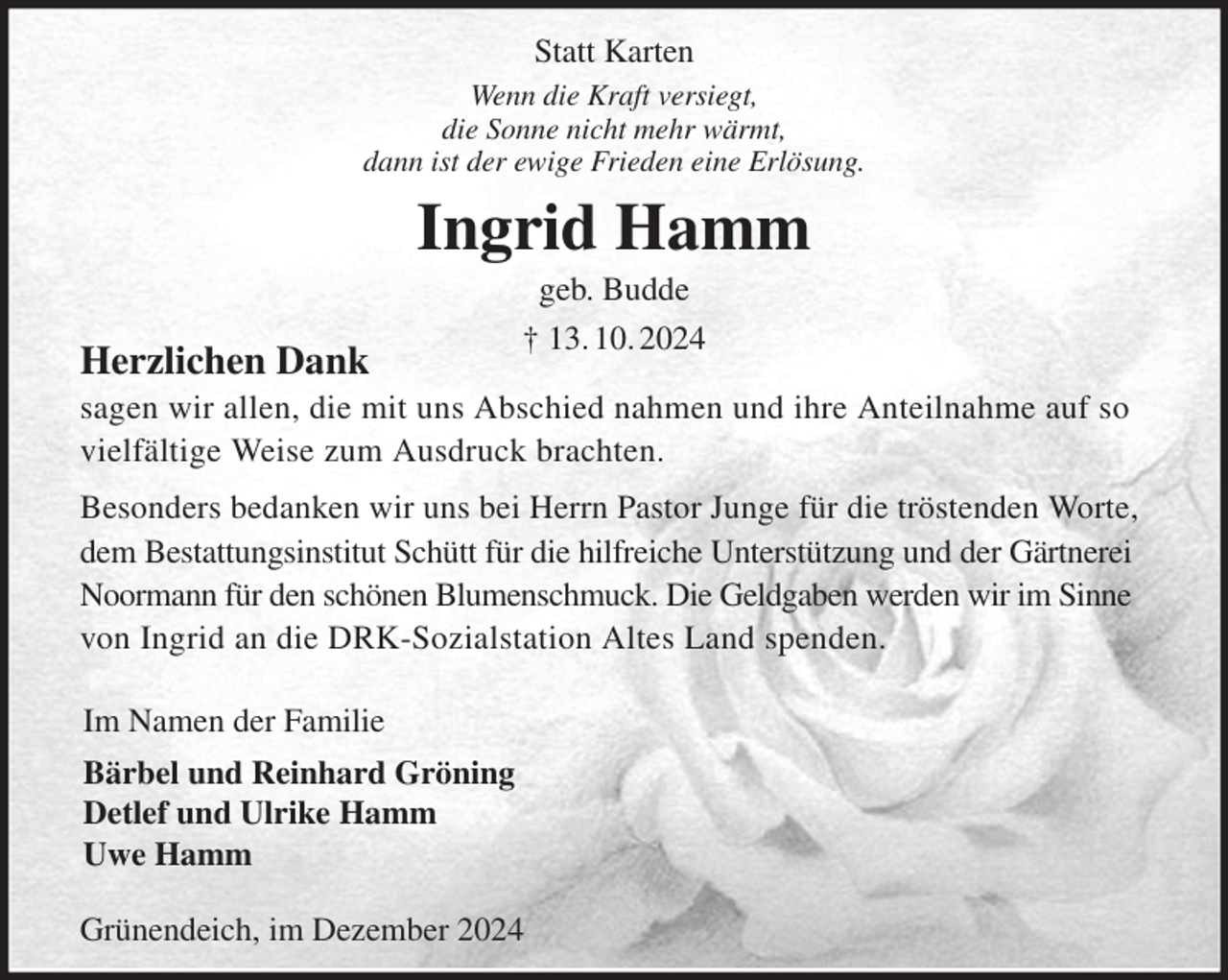 <p>Statt Karten<br />Wenn die Kraft versiegt,<br />die Sonne nicht mehr wärmt,<br />dann ist der ewige Frieden eine Erlösung.<br />Ingrid Hamm<br />geb. Budde<br />† 13. 10. 2024<br />Herzlichen Dank<br />sagen wir allen, die mit uns Abschied nahmen und ihre Anteilnahme auf so vielfältige Weise zum Ausdruck brachten.<br />Besonders bedanken wir uns bei Herrn Pastor Junge für die tröstenden Worte, dem Bestattungsinstitut Schütt für die hilfreiche Unterstützung und der Gärtnerei Noormann für den schönen Blumenschmuck. Die Geldgaben werden wir im Sinne von Ingrid an die DRK-Sozialstation Altes Land spenden.</p><p>Im Namen der Familie<br />Bärbel und Reinhard Gröning<br />Detlef und Ulrike Hamm<br />Uwe Hamm</p><p>Grünendeich, im Dezember 2024</p>