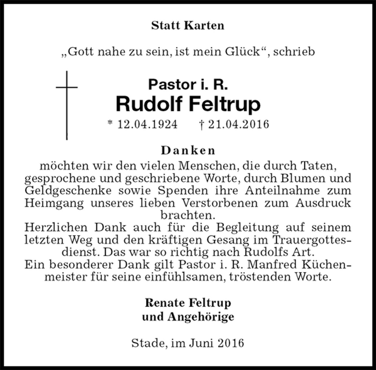 <p>Statt Karten<br />„Gott nahe zu sein, ist mein Glück“, schrieb<br />Pastor i. R.<br />Rudolf Feltrup<br />* 12.04.1924 † 21.04.2016<br />D a n k e n<br />möchten wir den vielen Menschen, die durch Taten,<br />gesprochene und geschriebene Worte, durch Blumen und Geldgeschenke sowie Spenden ihre Anteilnahme zum Heimgang unseres lieben Verstorbenen zum Ausdruck brachten.<br />Herzlichen Dank auch für die Begleitung auf seinem letzten Weg und den kräftigen Gesang im Trauergottesdienst. Das war so richtig nach Rudolfs Art.<br />Ein besonderer Dank gilt Pastor i. R. Manfred Küchenmeister für seine einfühlsamen, tröstenden Worte.<br />Renate Feltrup<br />und Angehörige<br />Stade, im Juni 2016</p>