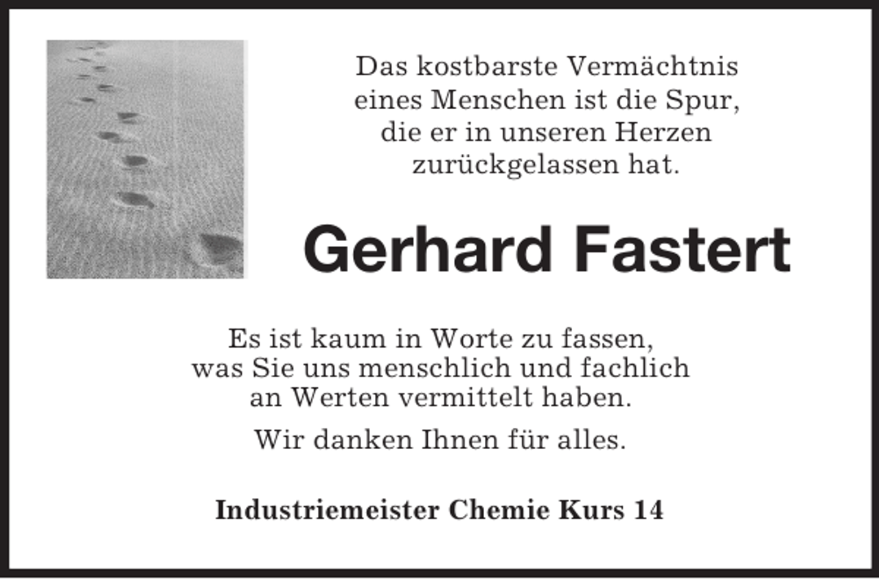 <p>Das kostbarste Vermächtnis<br />eines Menschen ist die Spur,<br />die er in unseren Herzen<br />zurückgelassen hat.</p><p>Gerhard Fastert<br />Es ist kaum in Worte zu fassen,<br />was Sie uns menschlich und fachlich<br />an Werten vermittelt haben.<br />Wir danken Ihnen für alles.<br />Industriemeister Chemie Kurs 14</p>