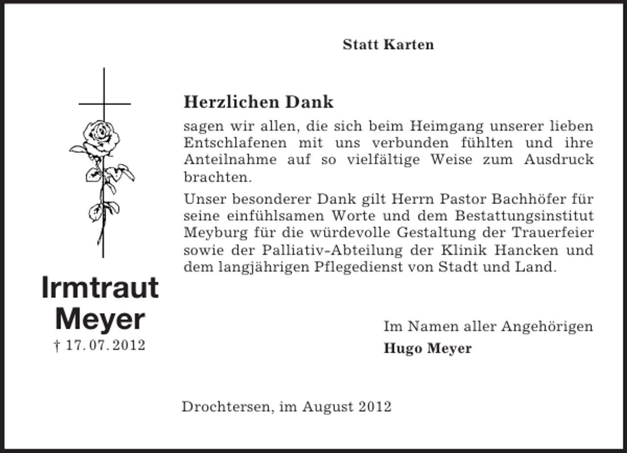 <p>Statt Karten</p><p>Herzlichen Dank<br />sagen wir allen, die sich beim Heimgang unserer lieben<br />Entschlafenen mit uns verbunden fühlten und ihre<br />Anteilnahme auf so vielfältige Weise zum Ausdruck<br />brachten.<br />Unser besonderer Dank gilt Herrn Pastor Bachhöfer für<br />seine einfühlsamen Worte und dem Bestattungsinstitut<br />Meyburg für die würdevolle Gestaltung der Trauerfeier<br />sowie der Palliativ-Abteilung der Klinik Hancken und<br />dem langjährigen Pflegedienst von Stadt und Land.</p><p>Irmtraut<br />Meyer<br />† 17. 07. 2012</p><p>Im Namen aller Angehörigen<br />Hugo Meyer</p><p>Drochtersen, im August 2012</p>