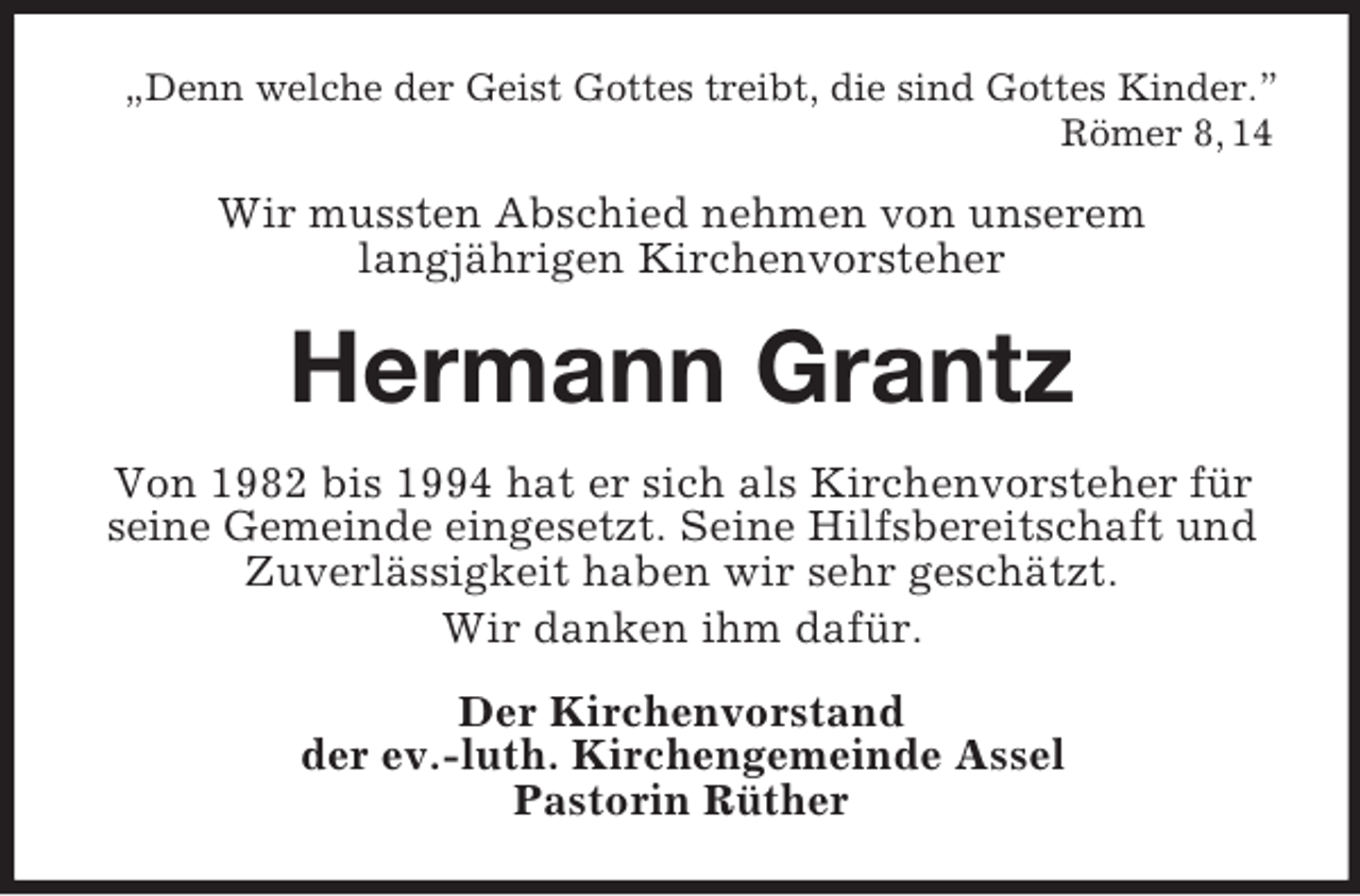<p>„Denn welche der Geist Gottes treibt, die sind Gottes Kinder.”<br />Römer 8, 14</p><p>Wir mussten Abschied nehmen von unserem<br />langjährigen Kirchenvorsteher</p><p>Hermann Grantz<br />Von 1982 bis 1994 hat er sich als Kirchenvorsteher für<br />seine Gemeinde eingesetzt. Seine Hilfsbereitschaft und<br />Zuverlässigkeit haben wir sehr geschätzt.<br />Wir danken ihm dafür.<br />Der Kirchenvorstand<br />der ev.-luth. Kirchengemeinde Assel<br />Pastorin Rüther</p>