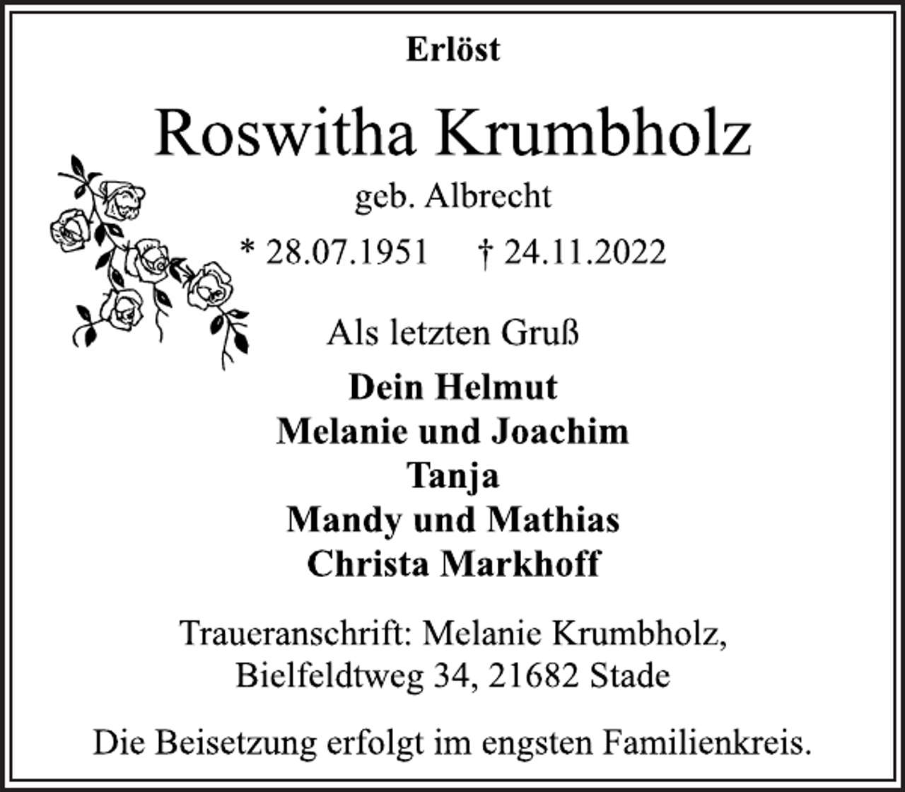 <p>Erlöst<br />Roswitha Krumbholz<br />geb. Albrecht<br />* 28.07.1951 † 24.11.2022<br />Als letzten Gruß<br />Dein Helmut<br />Melanie und Joachim<br />Tanja<br />Mandy und Mathias<br />Christa Markhoff<br />Traueranschrift: Melanie Krumbholz,<br />Bielfeldtweg 34, 21682 Stade<br />Die Beisetzung erfolgt im engsten Familienkreis.</p>