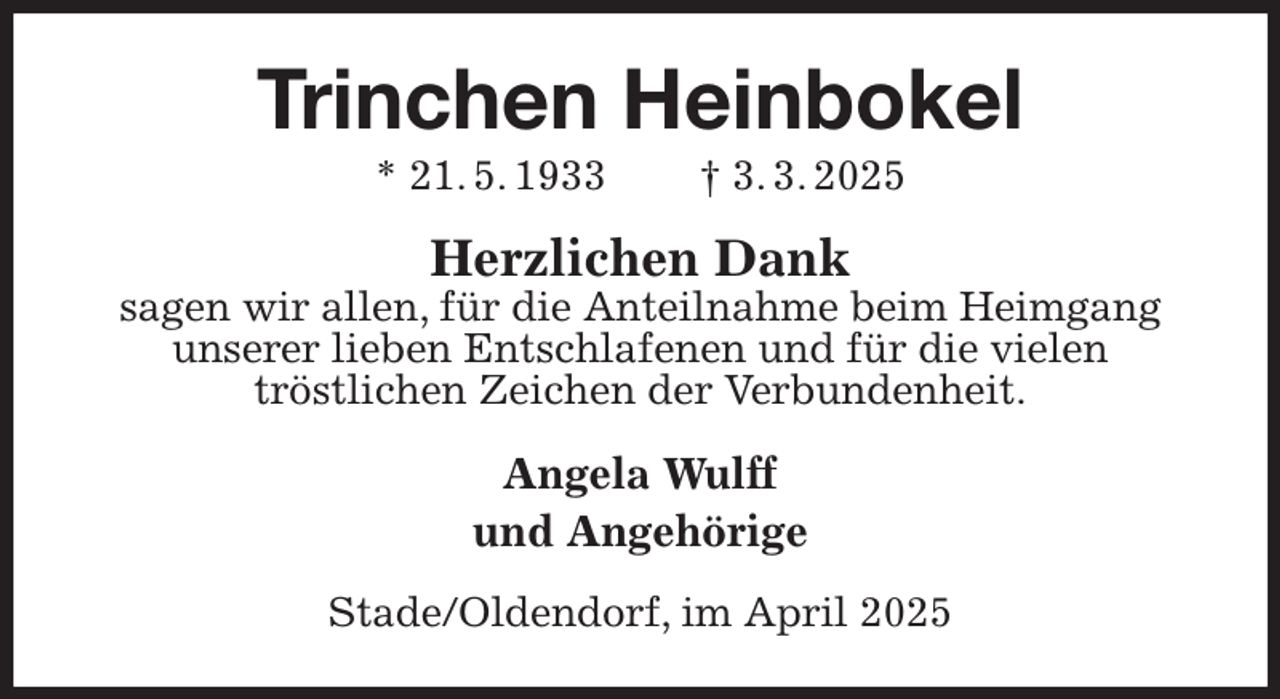 <p>Trinchen Heinbokel<br />* 21. 5. 1933 † 3. 3. 2025<br />Herzlichen Dank<br />sagen wir allen, für die Anteilnahme beim Heimgang unserer lieben Entschlafenen und für die vielen<br />tröstlichen Zeichen der Verbundenheit.<br />Angela Wulff<br />und Angehörige<br />Stade/Oldendorf, im April 2025</p>