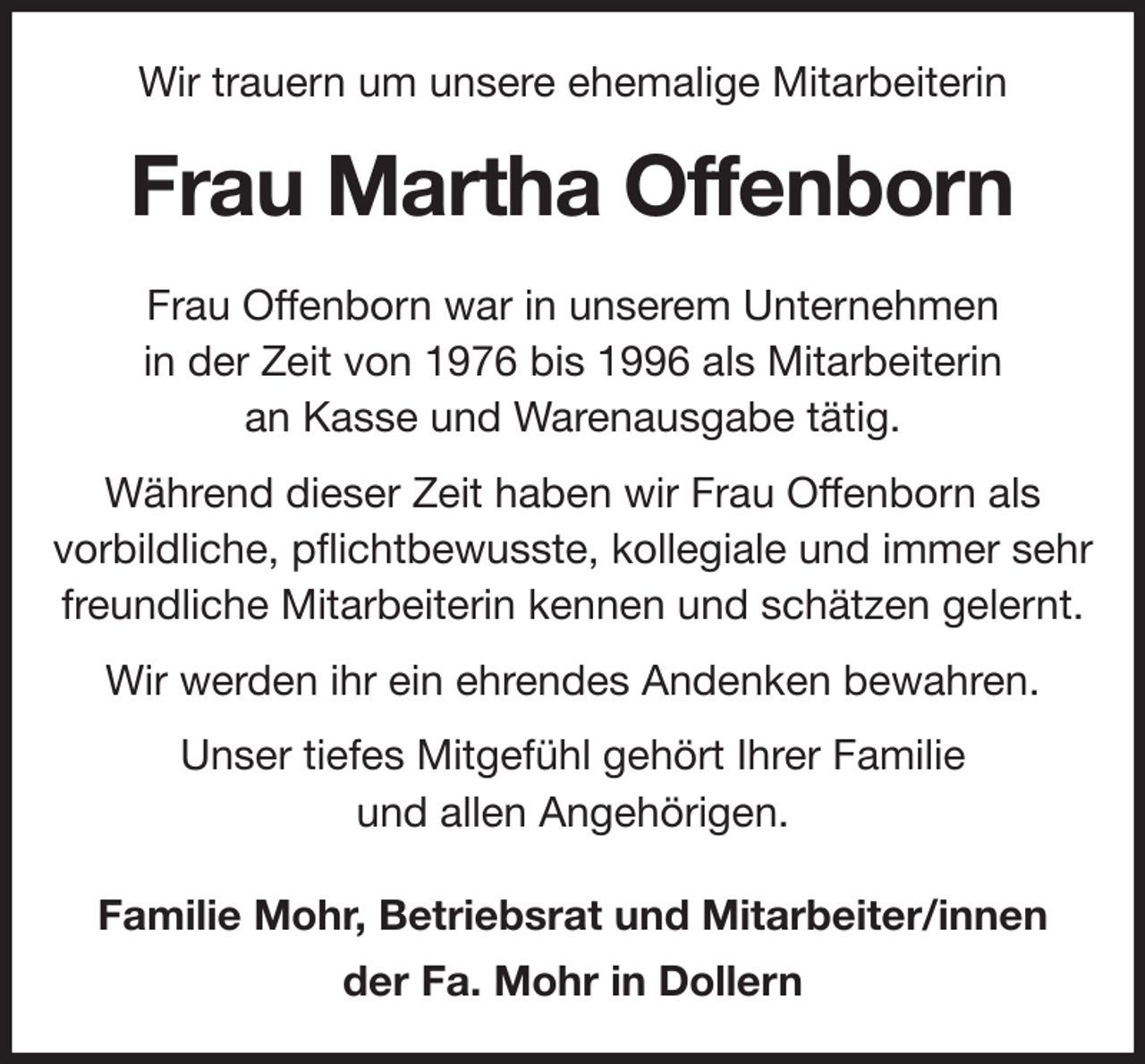 <p>Wir trauern um unsere ehemalige Mitarbeiterin<br />Frau Martha Offenborn<br />Frau Offenborn war in unserem Unternehmen<br />in der Zeit von 1976 bis 1996 als Mitarbeiterin<br />an Kasse und Warenausgabe tätig.<br />Während dieser Zeit haben wir Frau Offenborn als<br />vorbildliche, pflichtbewusste, kollegiale und immer sehr<br />freundliche Mitarbeiterin kennen und schätzen gelernt.<br />Wir werden ihr ein ehrendes Andenken bewahren.<br />Unser tiefes Mitgefühl gehört Ihrer Familie<br />und allen Angehörigen.<br />Familie Mohr, Betriebsrat und Mitarbeiter/innen<br />der Fa. Mohr in Dollern</p>