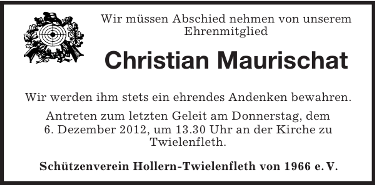 <p>Wir müssen Abschied nehmen von unserem<br />Ehrenmitglied</p><p>Christian Maurischat<br />Wir werden ihm stets ein ehrendes Andenken bewahren.<br />Antreten zum letzten Geleit am Donnerstag, dem<br />6. Dezember 2012, um 13.30 Uhr an der Kirche zu<br />Twielenfleth.<br />Schützenverein Hollern-Twielenfleth von 1966 e. V.</p>