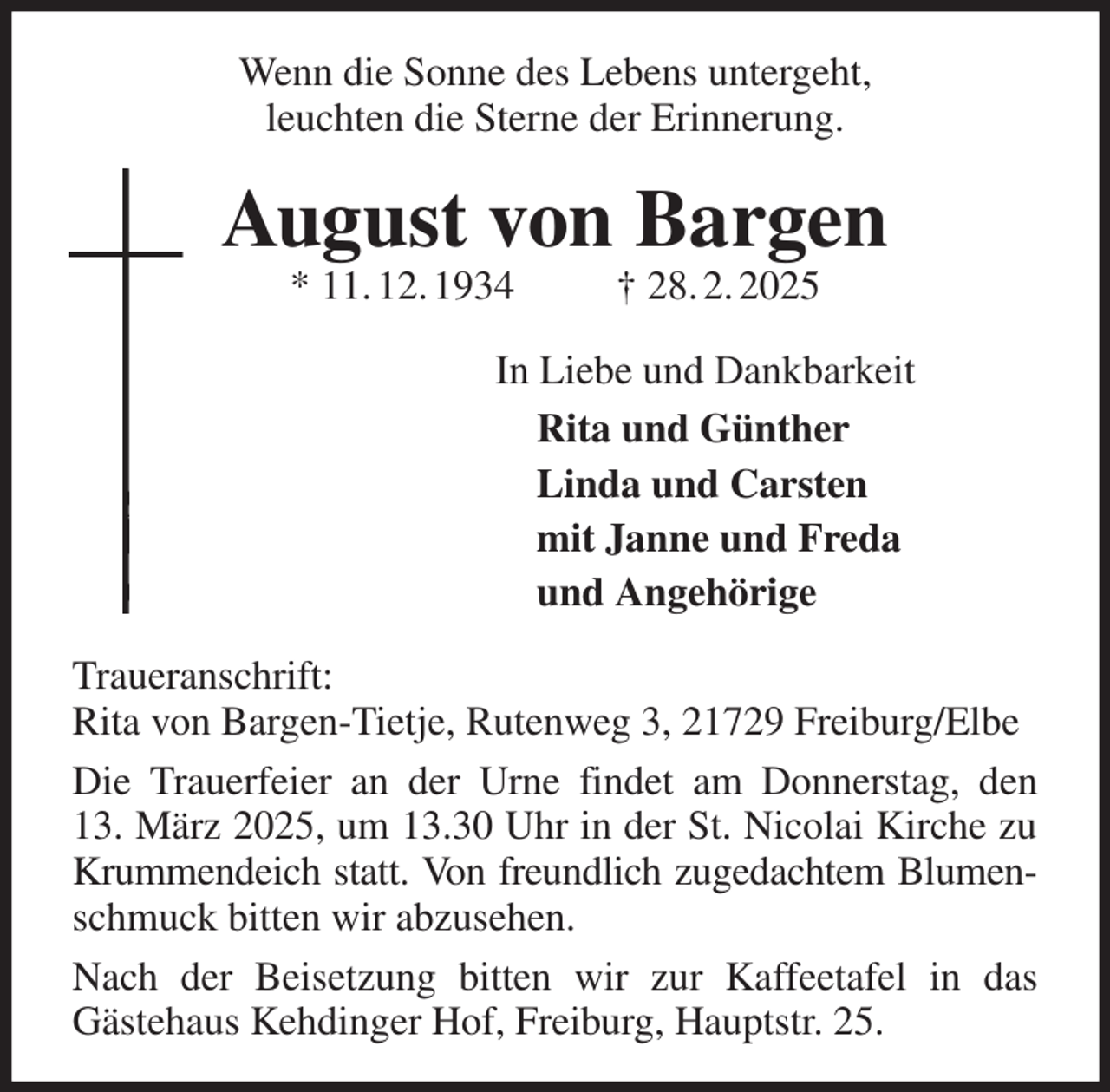 <p>Wenn die Sonne des Lebens untergeht,<br />leuchten die Sterne der Erinnerung.<br />August von Bargen<br />* 11. 12. 1934 † 28. 2. 2025<br />In Liebe und Dankbarkeit<br />Rita und Günther<br />Linda und Carsten<br />mit Janne und Freda<br />und Angehörige<br />Traueranschrift:<br />Rita von Bargen-Tietje, Rutenweg 3, 21729 Freiburg/Elbe<br />Die Trauerfeier an der Urne findet am Donnerstag, den<br />13. März 2025, um 13.30 Uhr in der St. Nicolai Kirche zu Krummendeich statt. Von freundlich zugedachtem Blumen- schmuck bitten wir abzusehen.<br />Nach der Beisetzung bitten wir zur Kaffeetafel in das<br />Gästehaus Kehdinger Hof, Freiburg, Hauptstr. 25.</p>