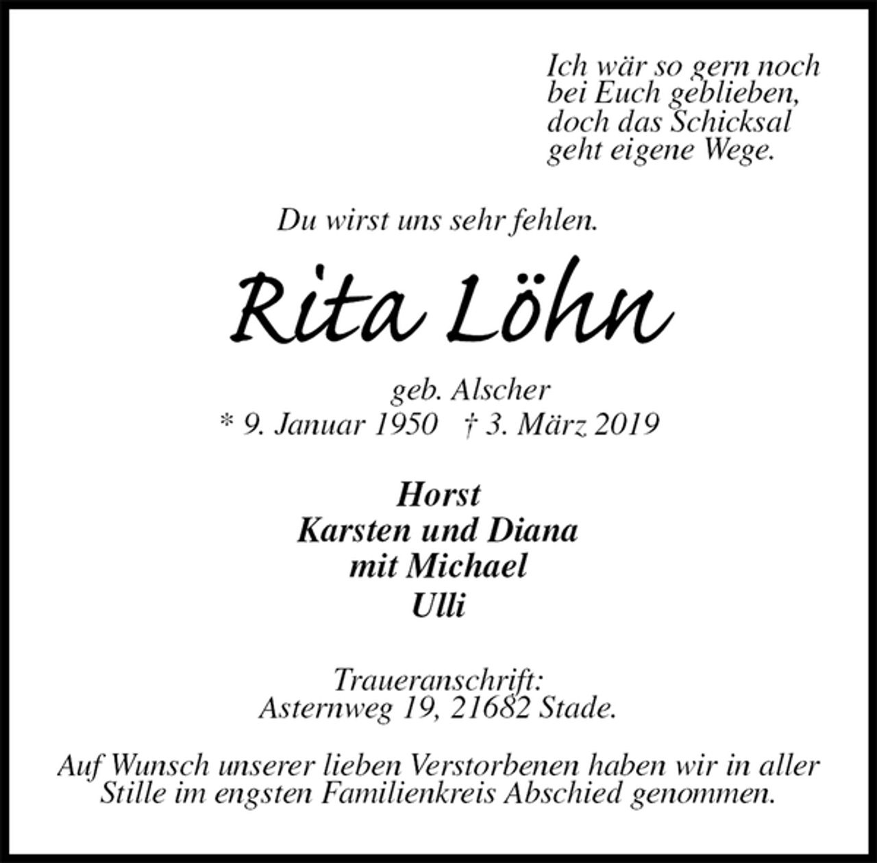 <p>Ich wär so gern noch<br />bei Euch geblieben,<br />doch das Schicksal<br />geht eigene Wege.<br />Du wirst uns sehr fehlen.<br />Rita Löhn<br />geb. Alscher<br />* 9. Januar 1950 † 3. März 2019<br />Horst<br />Karsten und Diana<br />mit Michael<br />Ulli<br />Traueranschrift:<br />Asternweg 19, 21682 Stade.</p><p>Auf Wunsch unserer lieben Verstorbenen haben wir in aller Stille im engsten Familienkreis Abschied genommen.</p>