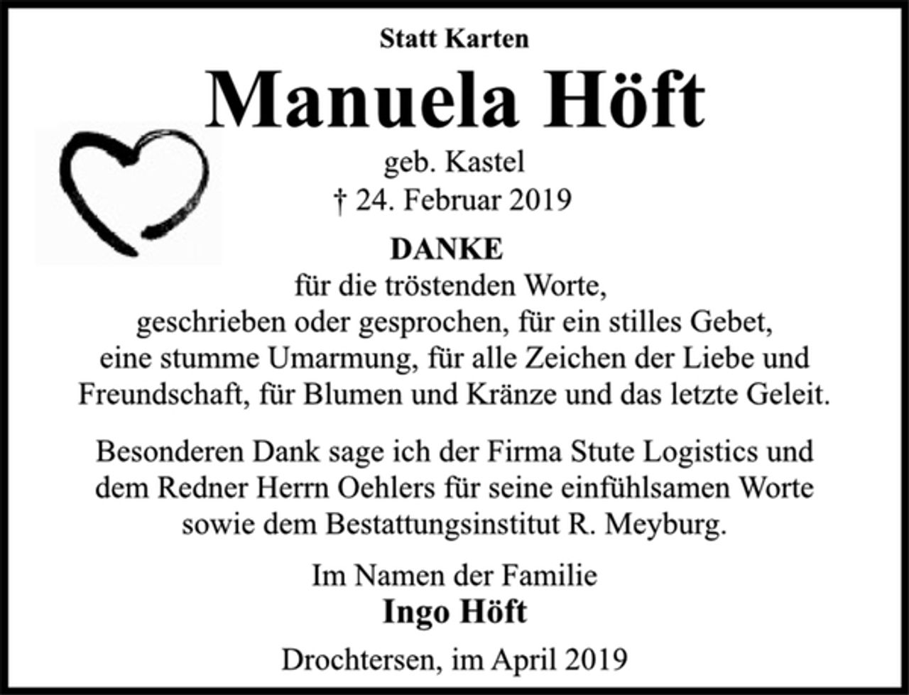 <p>Statt Karten<br />Manuela Höft<br />geb. Kastel<br />† 24. Februar 2019<br />DANKE<br />für die tröstenden Worte,<br />geschrieben oder gesprochen, für ein stilles Gebet,<br />eine stumme Umarmung, für alle Zeichen der Liebe und<br />Freundschaft, für Blumen und Kränze und das letzte Geleit.<br />Besonderen Dank sage ich der Firma Stute Logistics und<br />dem Redner Herrn Oehlers für seine einfühlsamen Worte<br />sowie dem Bestattungsinstitut R. Meyburg.<br />Im Namen der Familie<br />Ingo Höft<br />Drochtersen, im April 2019</p>