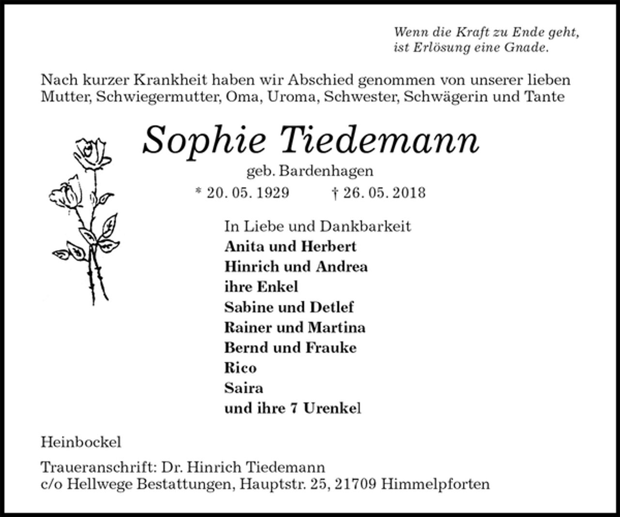 <p>Wenn die Kraft zu Ende geht,<br />ist Erlösung eine Gnade.<br />Nach kurzer Krankheit haben wir Abschied genommen von unserer lieben Mutter, Schwiegermutter, Oma, Uroma, Schwester, Schwägerin und Tante<br />Sophie Tiedemann<br />geb. Bardenhagen<br />* 20. 05. 1929 † 26. 05. 2018<br />In Liebe und Dankbarkeit<br />Anita und Herbert<br />Hinrich und Andrea<br />ihre Enkel<br />Sabine und Detlef<br />Rainer und Martina<br />Bernd und Frauke<br />Rico<br />Saira<br />und ihre 7 Urenkel<br />Heinbockel<br />Traueranschrift: Dr. Hinrich Tiedemann<br />c/o Hellwege Bestattungen, Hauptstr. 25, 21709 Himmelpforten</p>