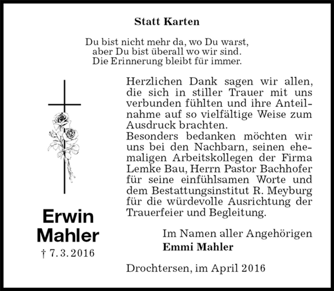 <p>Statt Karten<br />Du bist nicht mehr da, wo Du warst,<br />aber Du bist überall wo wir sind.<br />Die Erinnerung bleibt für immer.<br />Herzlichen Dank sagen wir allen, die sich in stiller Trauer mit uns verbunden fühlten und ihre Anteilnahme auf so vielfältige Weise zum Ausdruck brachten.<br />Besonders bedanken möchten wir uns bei den Nachbarn, seinen ehemaligen Arbeitskollegen der Firma Lemke Bau, Herrn Pastor Bachhofer für seine einfühlsamen Worte und dem Bestattungsinstitut R. Meyburg für die würdevolle Ausrichtung der Trauerfeier und Begleitung.<br />Im Namen aller Angehörigen<br />Emmi Mahler<br />Drochtersen, im April 2016<br />Erwin<br />Mahler<br />† 7. 3. 2016</p>