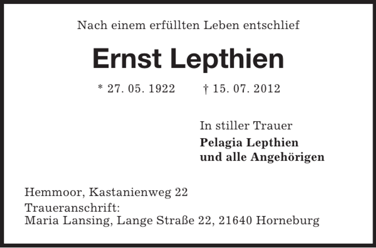 <p>Nach einem erfüllten Leben entschlief</p><p>Ernst Lepthien<br />* 27. 05. 1922</p><p>† 15. 07. 2012<br />In stiller Trauer<br />Pelagia Lepthien<br />und alle Angehörigen</p><p>Hemmoor, Kastanienweg 22<br />Traueranschrift:<br />Maria Lansing, Lange Straße 22, 21640 Horneburg</p>