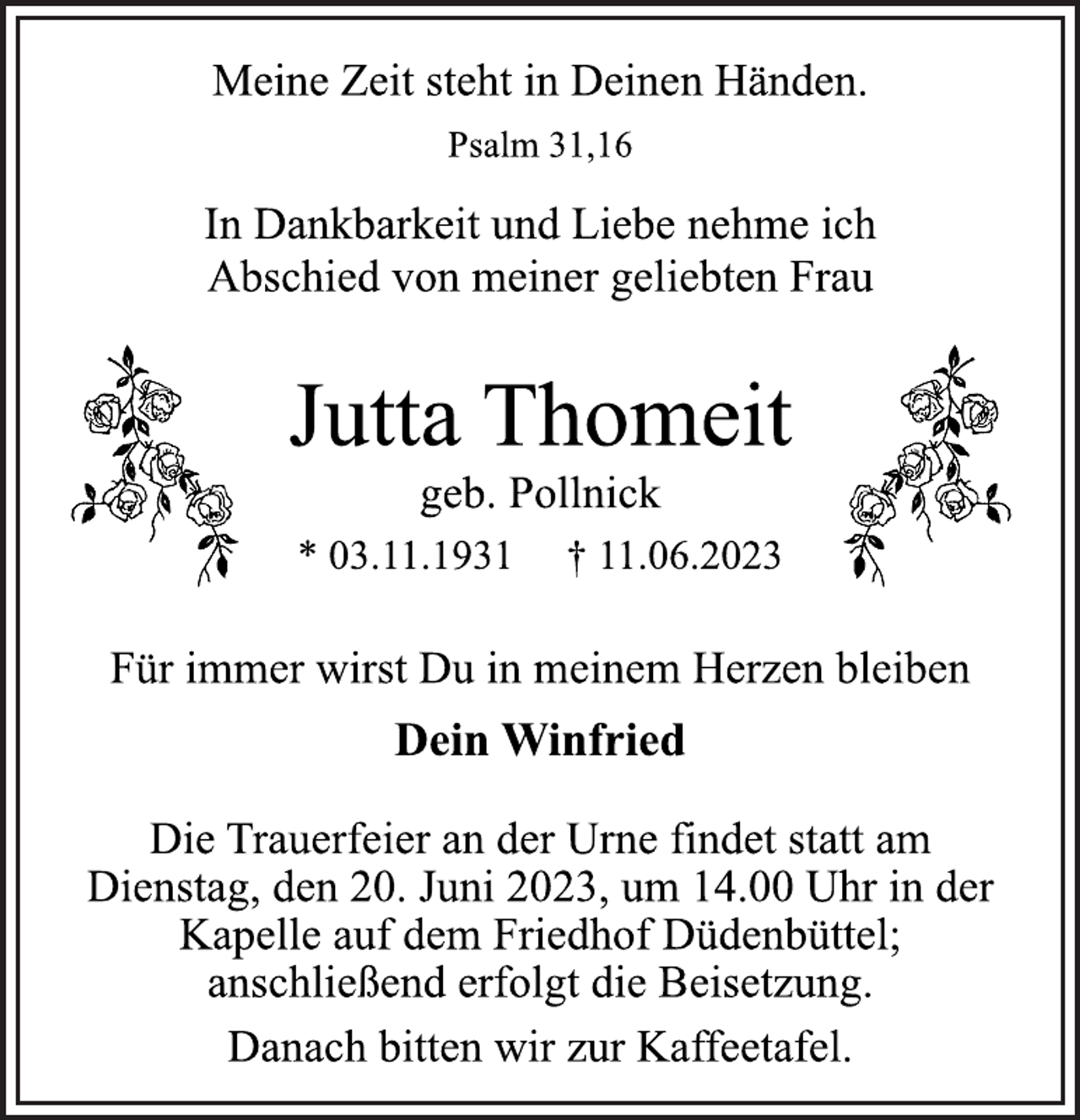 <p>Meine Zeit steht in Deinen Händen.<br />Psalm 31,16<br />In Dankbarkeit und Liebe nehme ich<br />Abschied von meiner geliebten Frau<br />Jutta Thomeit<br />geb. Pollnick<br />* 03.11.1931 † 11.06.2023<br />Für immer wirst Du in meinem Herzen bleiben<br />Dein Winfried<br />Die Trauerfeier an der Urne findet statt am<br />Dienstag, den 20. Juni 2023, um 14.00 Uhr in der<br />Kapelle auf dem Friedhof Düdenbüttel;<br />anschließend erfolgt die Beisetzung.<br />Danach bitten wir zur Kaffeetafel.</p>