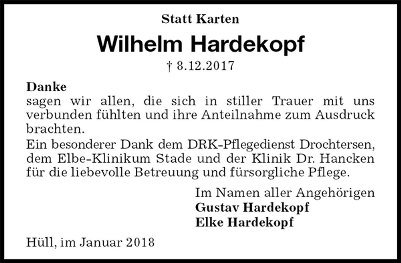 <p>Statt Karten<br />Wilhelm Hardekopf<br />† 8.12.2017<br />Danke<br />sagen wir allen, die sich in stiller Trauer mit uns<br />verbunden fühlten und ihre Anteilnahme zum Ausdruck brachten.<br />Ein besonderer Dank dem DRK-Pflegedienst Drochtersen, dem Elbe-Klinikum Stade und der Klinik Dr. Hancken für die liebevolle Betreuung und fürsorgliche Pflege.<br />Im Namen aller Angehörigen<br />Gustav Hardekopf<br />Elke Hardekopf<br />Hüll, im Januar 2018</p>