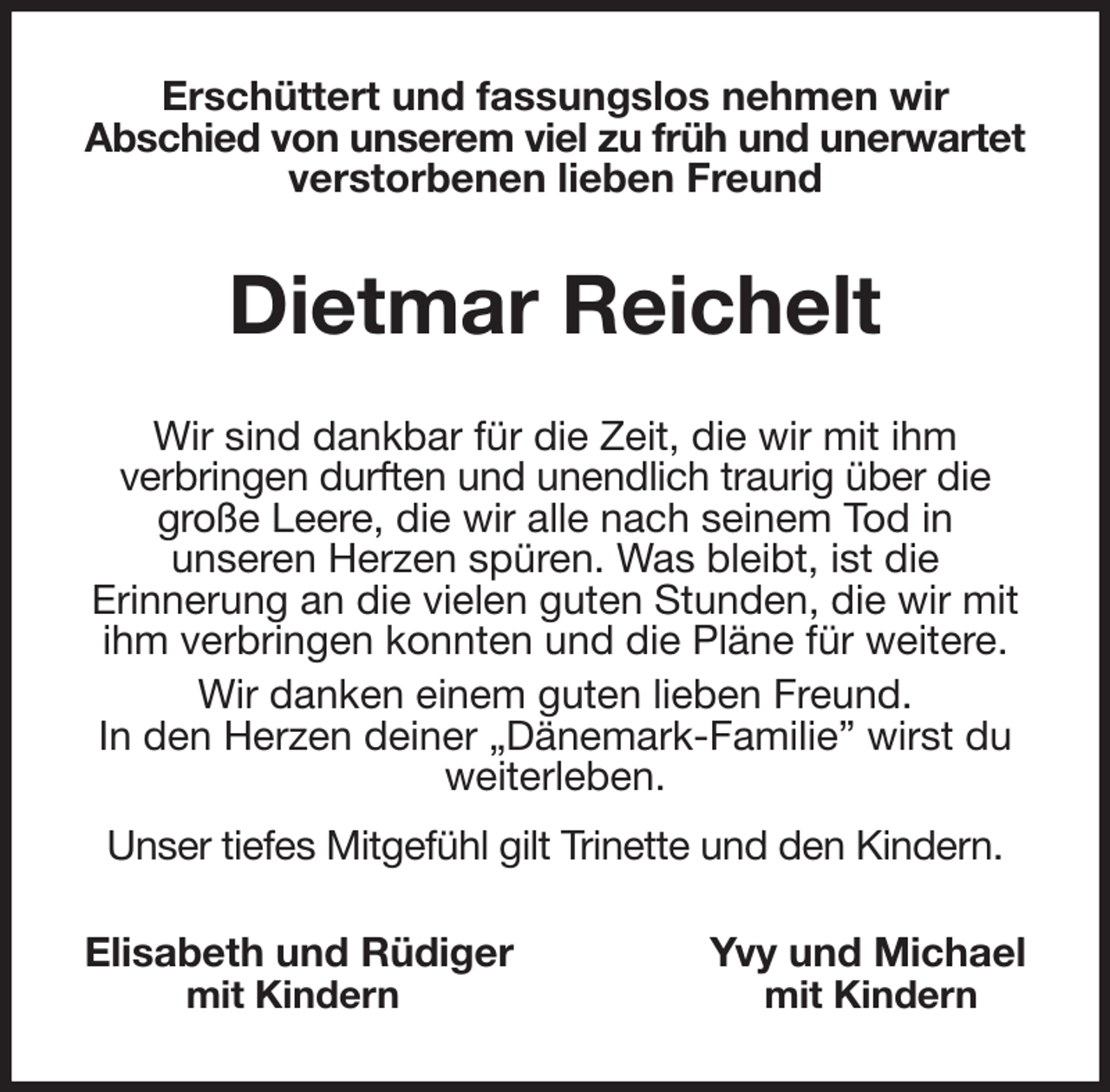 <p>Erschüttert und fassungslos nehmen wir<br />Abschied von unserem viel zu früh und unerwartet<br />verstorbenen lieben Freund<br />Dietmar Reichelt<br />Wir sind dankbar für die Zeit, die wir mit ihm<br />verbringen durften und unendlich traurig über die große Leere, die wir alle nach seinem Tod in<br />unseren Herzen spüren. Was bleibt, ist die<br />Erinnerung an die vielen guten Stunden, die wir mit ihm verbringen konnten und die Pläne für weitere.<br />Wir danken einem guten lieben Freund.<br />In den Herzen deiner „Dänemark-Familie” wirst du weiterleben.<br />Unser tiefes Mitgefühl gilt Trinette und den Kindern.<br />Elisabeth und Rüdiger Yvy und Michael<br />mit Kindern mit Kindern</p>