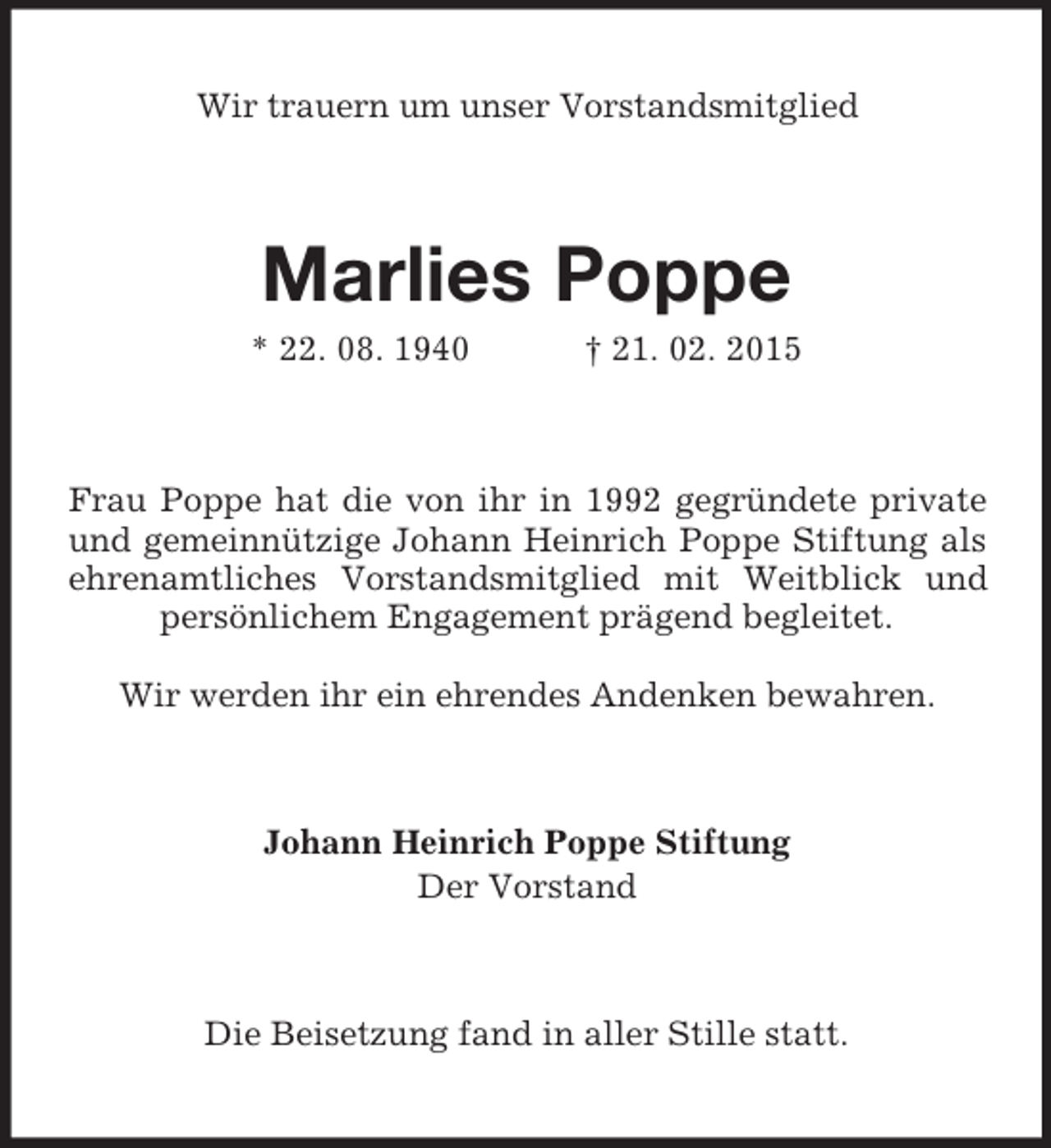 <p>Wir trauern um unser Vorstandsmitglied<br />Marlies Poppe<br />* 22. 08. 1940 † 21. 02. 2015<br />Frau Poppe hat die von ihr in 1992 gegründete private und gemeinnützige Johann Heinrich Poppe Stiftung als ehrenamtliches Vorstandsmitglied mit Weitblick und persönlichem Engagement prägend begleitet.</p><p>Wir werden ihr ein ehrendes Andenken bewahren.<br />Johann Heinrich Poppe Stiftung<br />Der Vorstand<br />Die Beisetzung fand in aller Stille statt.</p>