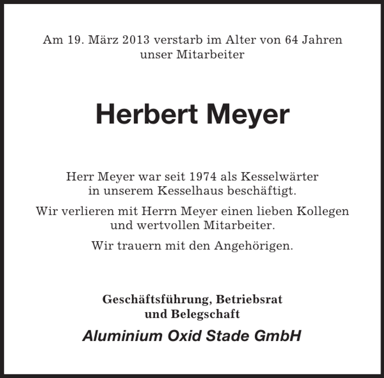 <p>Am 19. März 2013 verstarb im Alter von 64 Jahren<br />unser Mitarbeiter</p><p>Herbert Meyer<br />Herr Meyer war seit 1974 als Kesselwärter<br />in unserem Kesselhaus beschäftigt.<br />Wir verlieren mit Herrn Meyer einen lieben Kollegen<br />und wertvollen Mitarbeiter.<br />Wir trauern mit den Angehörigen.</p><p>Geschäftsführung, Betriebsrat<br />und Belegschaft</p><p>Aluminium Oxid Stade GmbH</p>