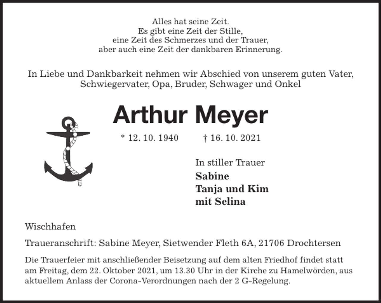 <p>Alles hat seine Zeit.<br />Es gibt eine Zeit der Stille,<br />eine Zeit des Schmerzes und der Trauer,<br />aber auch eine Zeit der dankbaren Erinnerung.<br />In Liebe und Dankbarkeit nehmen wir Abschied von unserem guten Vater, Schwiegervater, Opa, Bruder, Schwager und Onkel<br />Arthur Meyer<br />* 12. 10. 1940 † 16. 10. 2021<br />In stiller Trauer<br />Sabine<br />Tanja und Kim<br />mit Selina<br />Wischhafen<br />Traueranschrift: Sabine Meyer, Sietwender Fleth 6A, 21706 Drochtersen<br />Die Trauerfeier mit anschließender Beisetzung auf dem alten Friedhof findet statt am Freitag, dem 22. Oktober 2021, um 13.30 Uhr in der Kirche zu Hamelwörden, aus aktuellem Anlass der Corona-Verordnungen nach der 2 G-Regelung.</p>