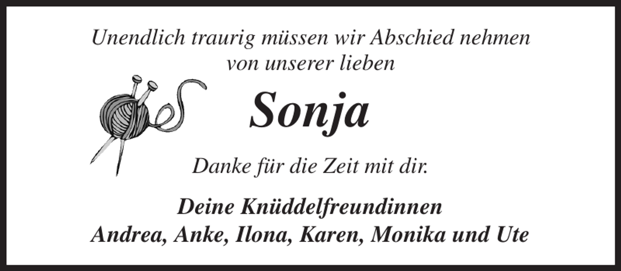 <p>Unendlich traurig müssen wir Abschied nehmen<br />von unserer lieben<br />Sonja<br />Danke für die Zeit mit dir.<br />Deine Knüddelfreundinnen<br />Andrea, Anke, Ilona, Karen, Monika und Ute</p>