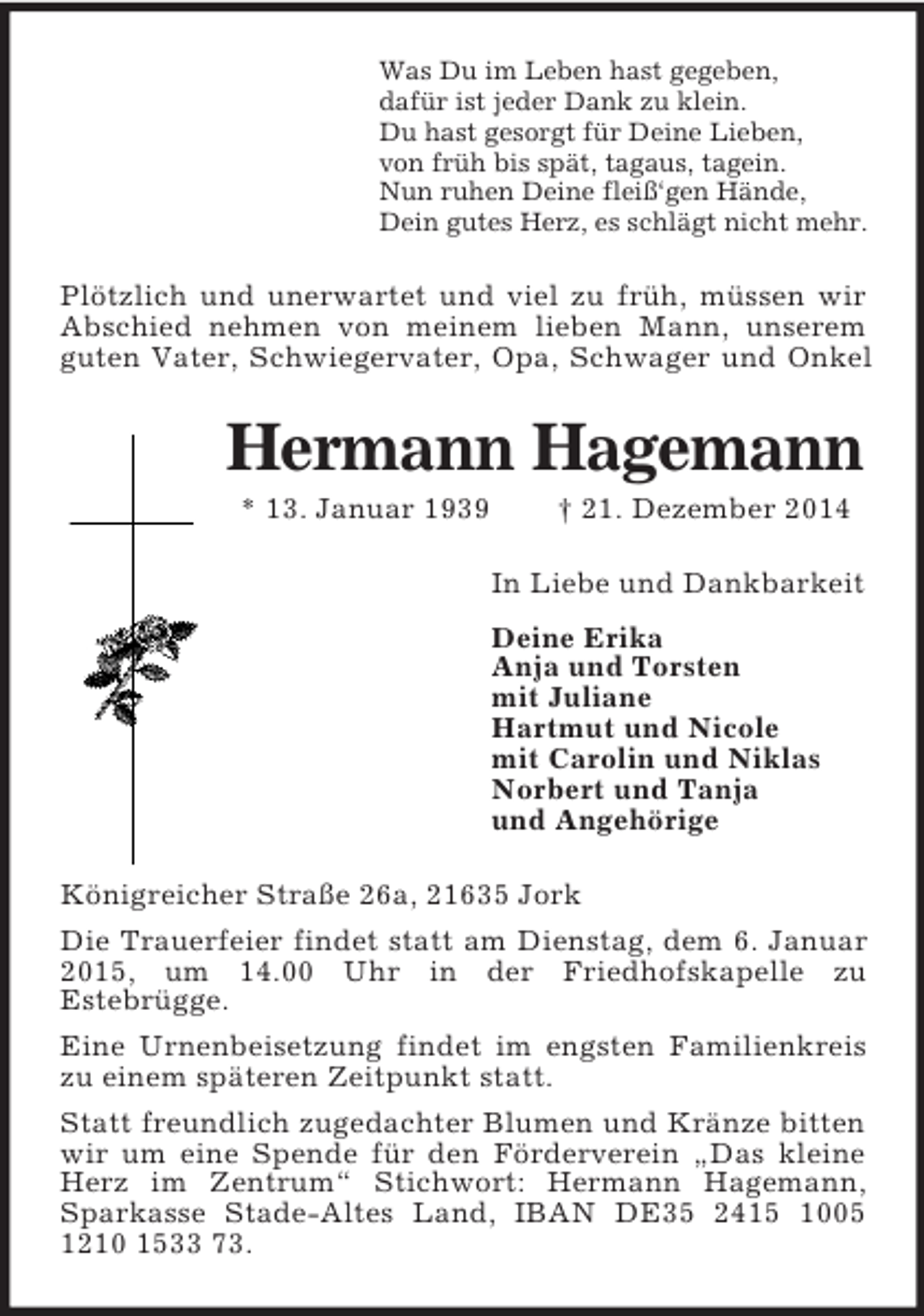 <p>Was Du im Leben hast gegeben,<br />dafür ist jeder Dank zu klein.<br />Du hast gesorgt für Deine Lieben,<br />von früh bis spät, tagaus, tagein.<br />Nun ruhen Deine fleiß‘gen Hände,<br />Dein gutes Herz, es schlägt nicht mehr.<br />Plötzlich und unerwartet und viel zu früh, müssen wir Abschied nehmen von meinem lieben Mann, unserem guten Vater, Schwiegervater, Opa, Schwager und Onkel<br />Hermann Hagemann<br />* 13. Januar 1939 † 21. Dezember 2014<br />In Liebe und Dankbarkeit<br />Deine Erika<br />Anja und Torsten<br />mit Juliane<br />Hartmut und Nicole<br />mit Carolin und Niklas<br />Norbert und Tanja<br />und Angehörige<br />Königreicher Straße 26a, 21635 Jork<br />Die Trauerfeier findet statt am Dienstag, dem 6. Januar 2015, um 14.00 Uhr in der Friedhofskapelle zu<br />Estebrügge.<br />Eine Urnenbeisetzung findet im engsten Familienkreis zu einem späteren Zeitpunkt statt.<br />Statt freundlich zugedachter Blumen und Kränze bitten wir um eine Spende für den Förderverein „Das kleine Herz im Zentrum“ Stichwort: Hermann Hagemann, Sparkasse Stade-Altes Land, IBAN DE35 2415 1005 1210 1533 73.</p>