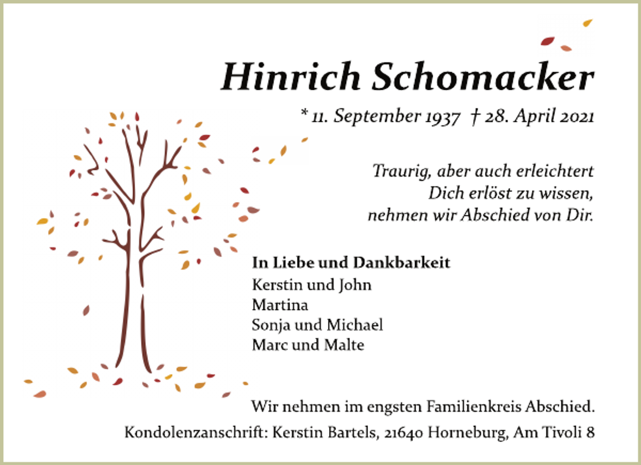<p>Hinrich Schomacker<br />* 11. September 1937 † 28. April 2021<br />Traurig, aber auch erleichtert<br />Dich erlöst zu wissen,<br />nehmen wir Abschied von Dir.<br />In Liebe und Dankbarkeit<br />Kerstin und John<br />Martina<br />Sonja und Michael<br />Marc und Malte<br />Wir nehmen im engsten Familienkreis Abschied.<br />Kondolenzanschrift: Kerstin Bartels, 21640 Horneburg, Am Tivoli 8</p>