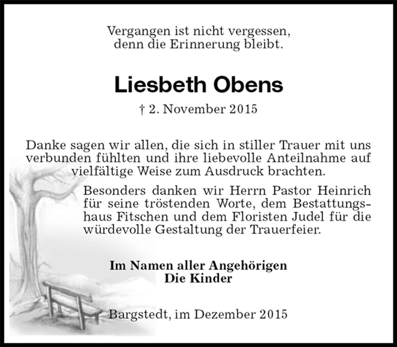 <p>Vergangen ist nicht vergessen,<br />denn die Erinnerung bleibt.<br />Liesbeth Obens<br />† 2. November 2015<br />Danke sagen wir allen, die sich in stiller Trauer mit uns verbunden fühlten und ihre liebevolle Anteilnahme auf vielfältige Weise zum Ausdruck brachten.<br />Besonders danken wir Herrn Pastor Heinrich für seine tröstenden Worte, dem Bestattungs-<br />haus Fitschen und dem Floristen Judel für die würdevolle Gestaltung der Trauerfeier.<br />Im Namen aller Angehörigen<br />Die Kinder<br />Bargstedt, im Dezember 2015</p>