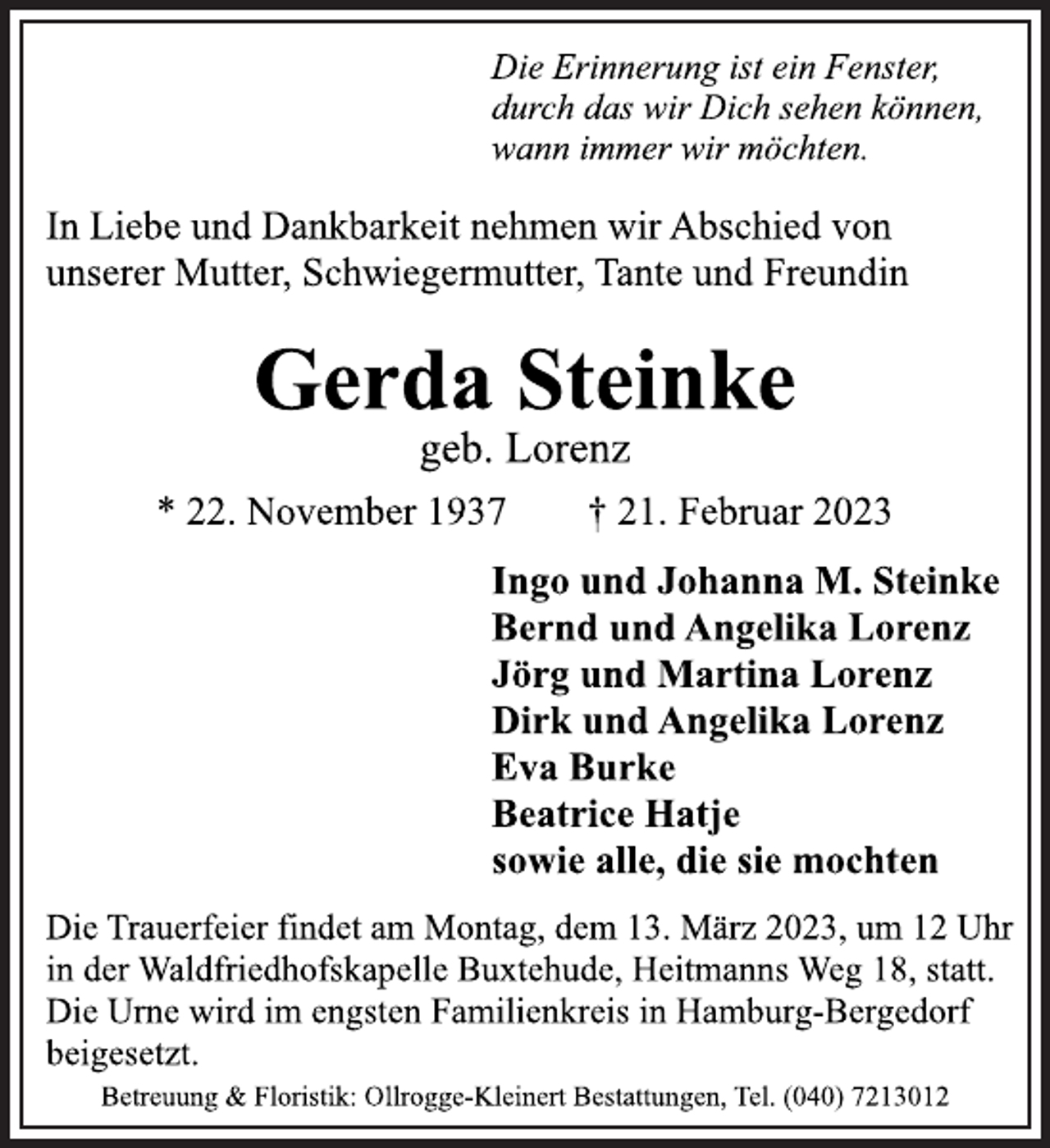<p>Die Erinnerung ist ein Fenster,<br />durch das wir Dich sehen können,<br />wann immer wir möchten.<br />In Liebe und Dankbarkeit nehmen wir Abschied von<br />unserer Mutter, Schwiegermutter, Tante und Freundin<br />Gerda Steinke<br />geb. Lorenz<br />* 22. November 1937 † 21. Februar 2023<br />Ingo und Johanna M. Steinke<br />Bernd und Angelika Lorenz<br />Jörg und Martina Lorenz<br />Dirk und Angelika Lorenz<br />Eva Burke<br />Beatrice Hatje<br />sowie alle, die sie mochten<br />Die Trauerfeier findet am Montag, dem 13. März 2023, um 12 Uhr<br />in der Waldfriedhofskapelle Buxtehude, Heitmanns Weg 18, statt.<br />Die Urne wird im engsten Familienkreis in Hamburg-Bergedorf<br />beigesetzt.<br />Betreuung &amp; Floristik: Ollrogge-Kleinert Bestattungen, Tel. (040) 7213012</p>