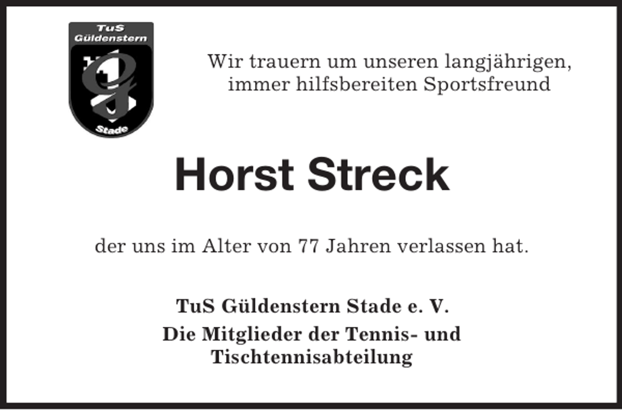 <p>Wir trauern um unseren langjährigen,<br />immer hilfsbereiten Sportsfreund</p><p>Horst Streck<br />der uns im Alter von 77 Jahren verlassen hat.<br />TuS Güldenstern Stade e. V.<br />Die Mitglieder der Tennis- und<br />Tischtennisabteilung</p>