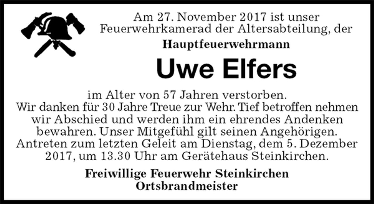<p>Am 27. November 2017 ist unser<br />Feuerwehrkamerad der Altersabteilung, der<br />Hauptfeuerwehrmann<br />Uwe Elfers<br />im Alter von 57 Jahren verstorben.<br />Wir danken für 30 Jahre Treue zur Wehr. Tief betroffen nehmen<br />wir Abschied und werden ihm ein ehrendes Andenken<br />bewahren. Unser Mitgefühl gilt seinen Angehörigen.<br />Antreten zum letzten Geleit am Dienstag, dem 5. Dezember 2017, um 13.30 Uhr am Gerätehaus Steinkirchen.<br />Freiwillige Feuerwehr Steinkirchen<br />Ortsbrandmeister</p>