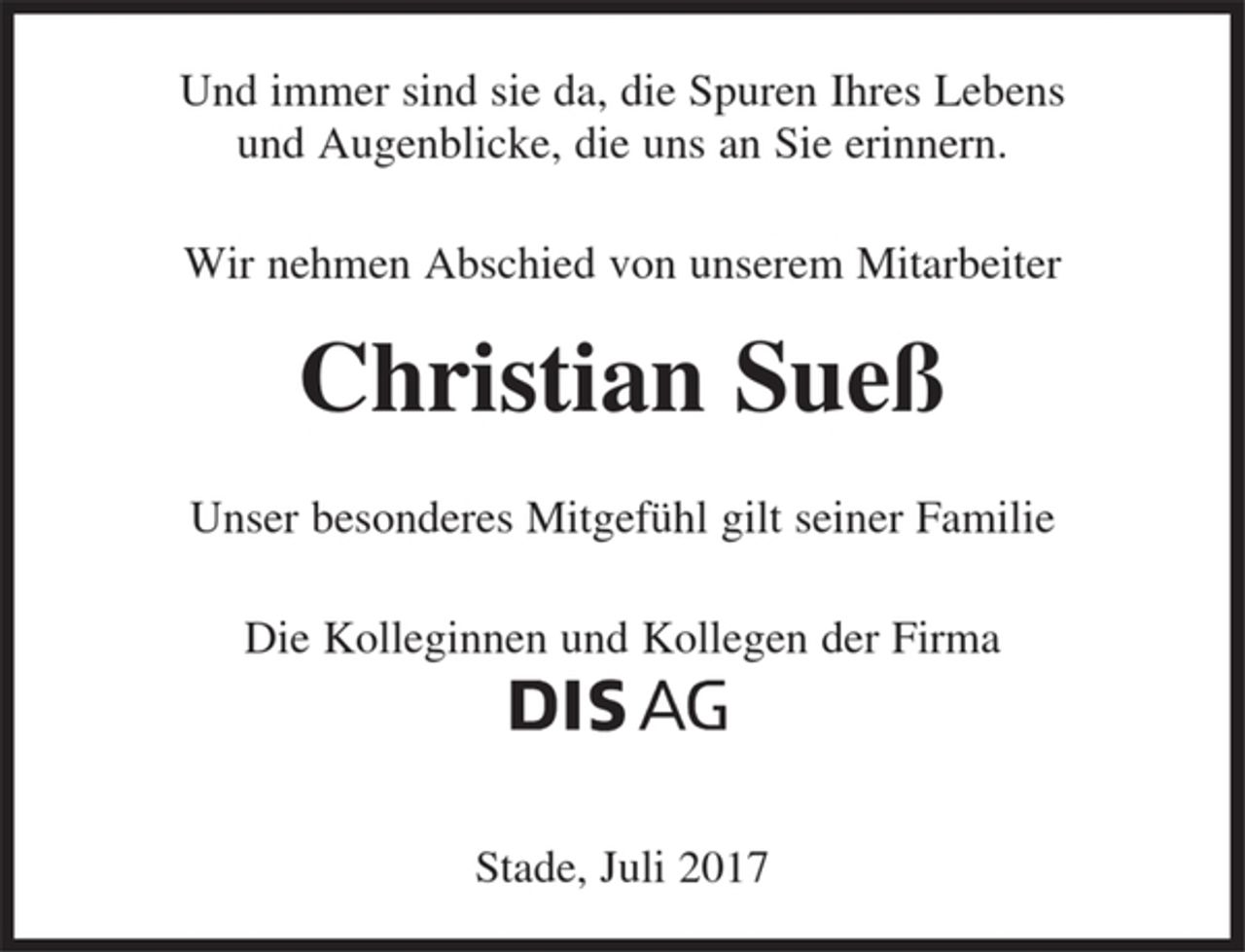 <p>Und immer sind sie da, die Spuren Ihres Lebens<br />und Augenblicke, die uns an Sie erinnern.<br />Wir nehmen Abschied von unserem Mitarbeiter<br />Christian Sueß<br />Unser besonderes Mitgefühl gilt seiner Familie<br />Die Kolleginnen und Kollegen der Firma<br />DIS AG<br />Stade, Juli 2017</p>