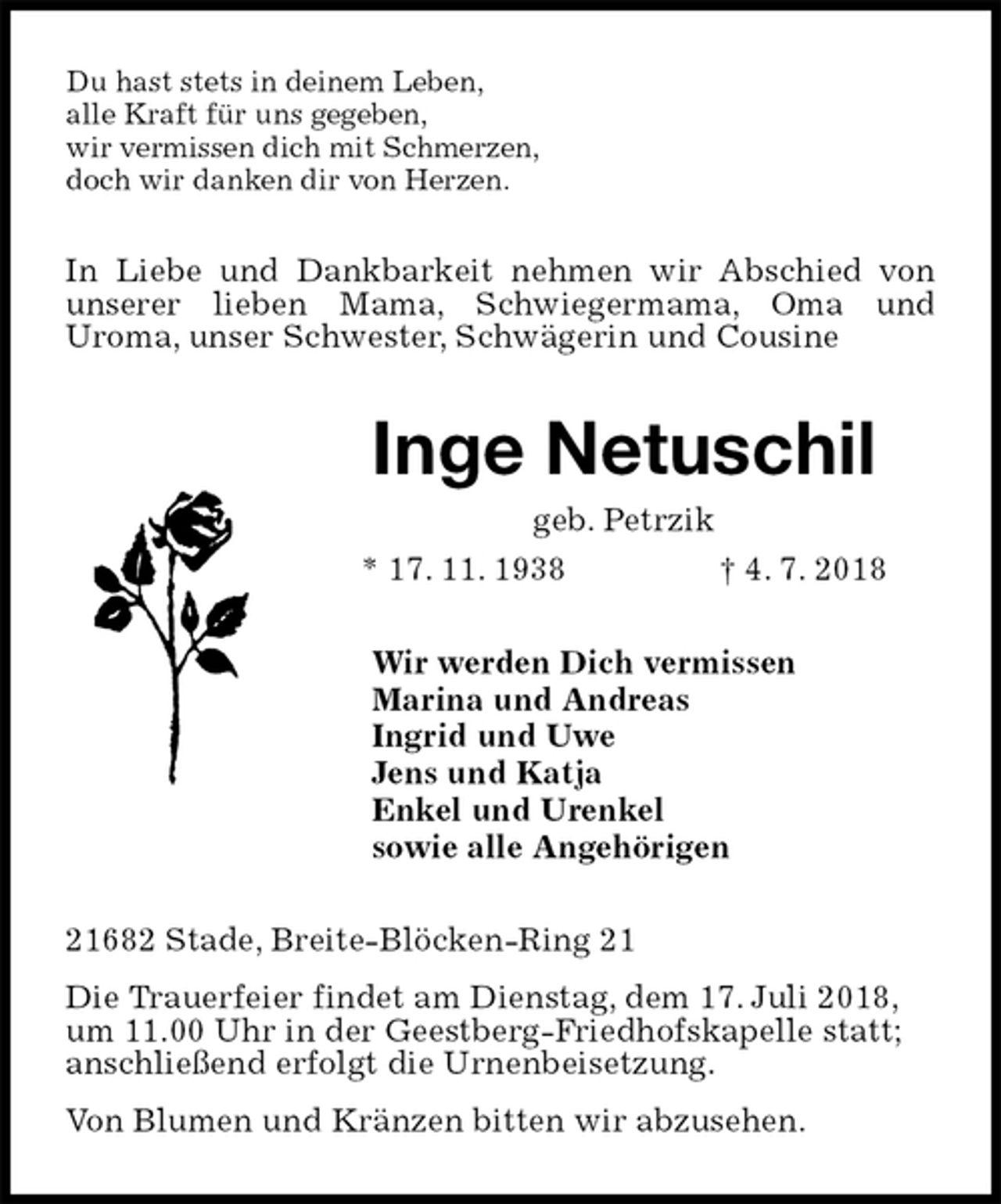 <p>Du hast stets in deinem Leben,<br />alle Kraft für uns gegeben,<br />wir vermissen dich mit Schmerzen,<br />doch wir danken dir von Herzen.<br />In Liebe und Dankbarkeit nehmen wir Abschied von unserer lieben Mama, Schwiegermama, Oma und<br />Uroma, unser Schwester, Schwägerin und Cousine<br />Inge Netuschil<br />geb. Petrzik<br />* 17. 11. 1938 † 4. 7. 2018<br />Wir werden Dich vermissen<br />Marina und Andreas<br />Ingrid und Uwe<br />Jens und Katja<br />Enkel und Urenkel<br />sowie alle Angehörigen<br />21682 Stade, Breite-Blöcken-Ring 21<br />Die Trauerfeier findet am Dienstag, dem 17. Juli 2018,<br />um 11.00 Uhr in der Geestberg-Friedhofskapelle statt;<br />anschließend erfolgt die Urnenbeisetzung.<br />Von Blumen und Kränzen bitten wir abzusehen.</p>